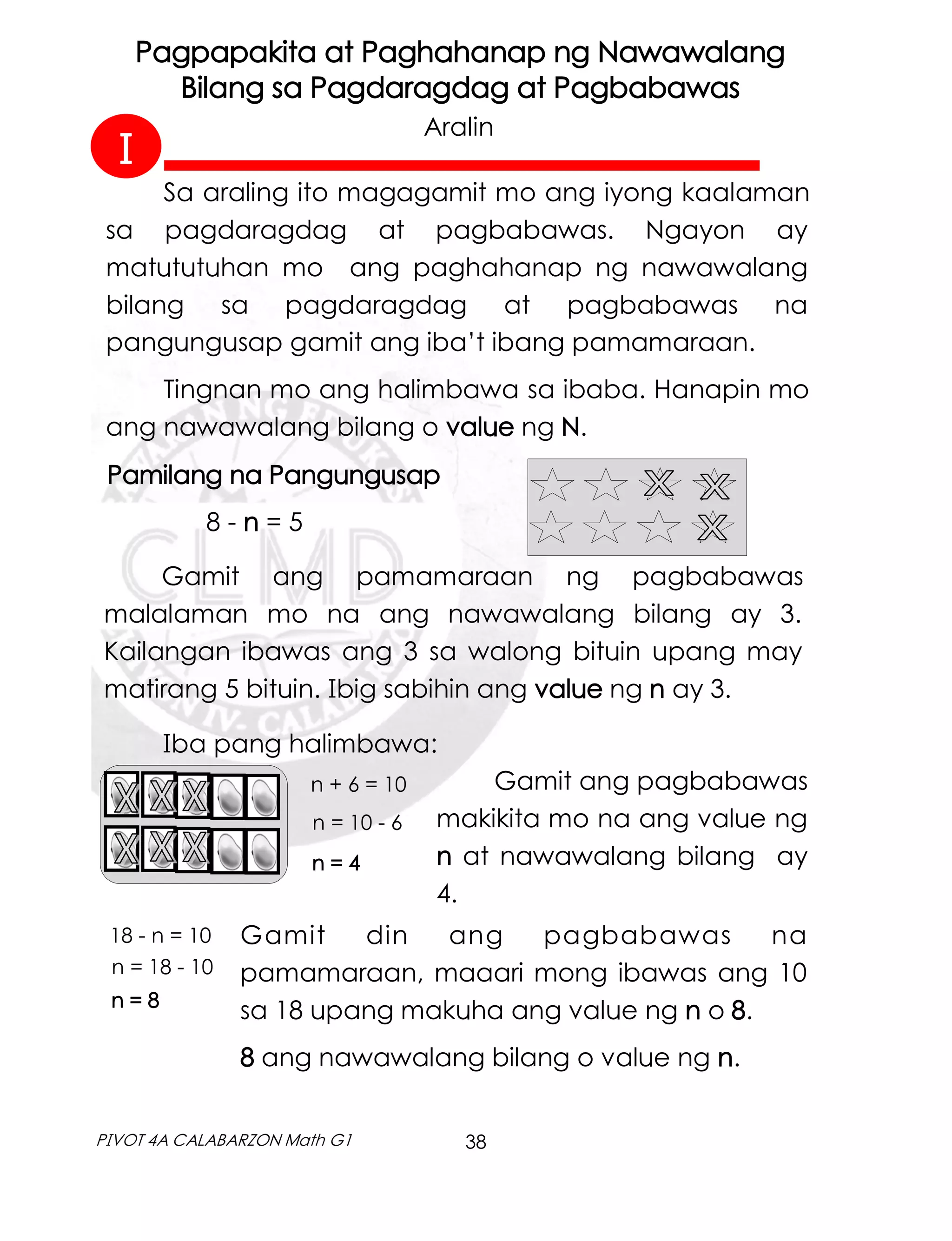 38
PIVOT 4A CALABARZON Math G1
Sa araling ito magagamit mo ang iyong kaalaman
sa pagdaragdag at pagbabawas. Ngayon ay
matututuhan mo ang paghahanap ng nawawalang
bilang sa pagdaragdag at pagbabawas na
pangungusap gamit ang iba’t ibang pamamaraan.
Tingnan mo ang halimbawa sa ibaba. Hanapin mo
ang nawawalang bilang o value ng N.
Pagpapakita at Paghahanap ng Nawawalang
Bilang sa Pagdaragdag at Pagbabawas
Aralin
Pamilang na Pangungusap
8 - n = 5
Gamit ang pamamaraan ng pagbabawas
malalaman mo na ang nawawalang bilang ay 3.
Kailangan ibawas ang 3 sa walong bituin upang may
matirang 5 bituin. Ibig sabihin ang value ng n ay 3.
n + 6 = 10
n = 10 - 6
n = 4
Iba pang halimbawa:
Gamit ang pagbabawas
makikita mo na ang value ng
n at nawawalang bilang ay
4.
18 - n = 10
n = 18 - 10
n = 8
Gamit din ang pagbabawas na
pamamaraan, maaari mong ibawas ang 10
sa 18 upang makuha ang value ng n o 8.
8 ang nawawalang bilang o value ng n.
I
 