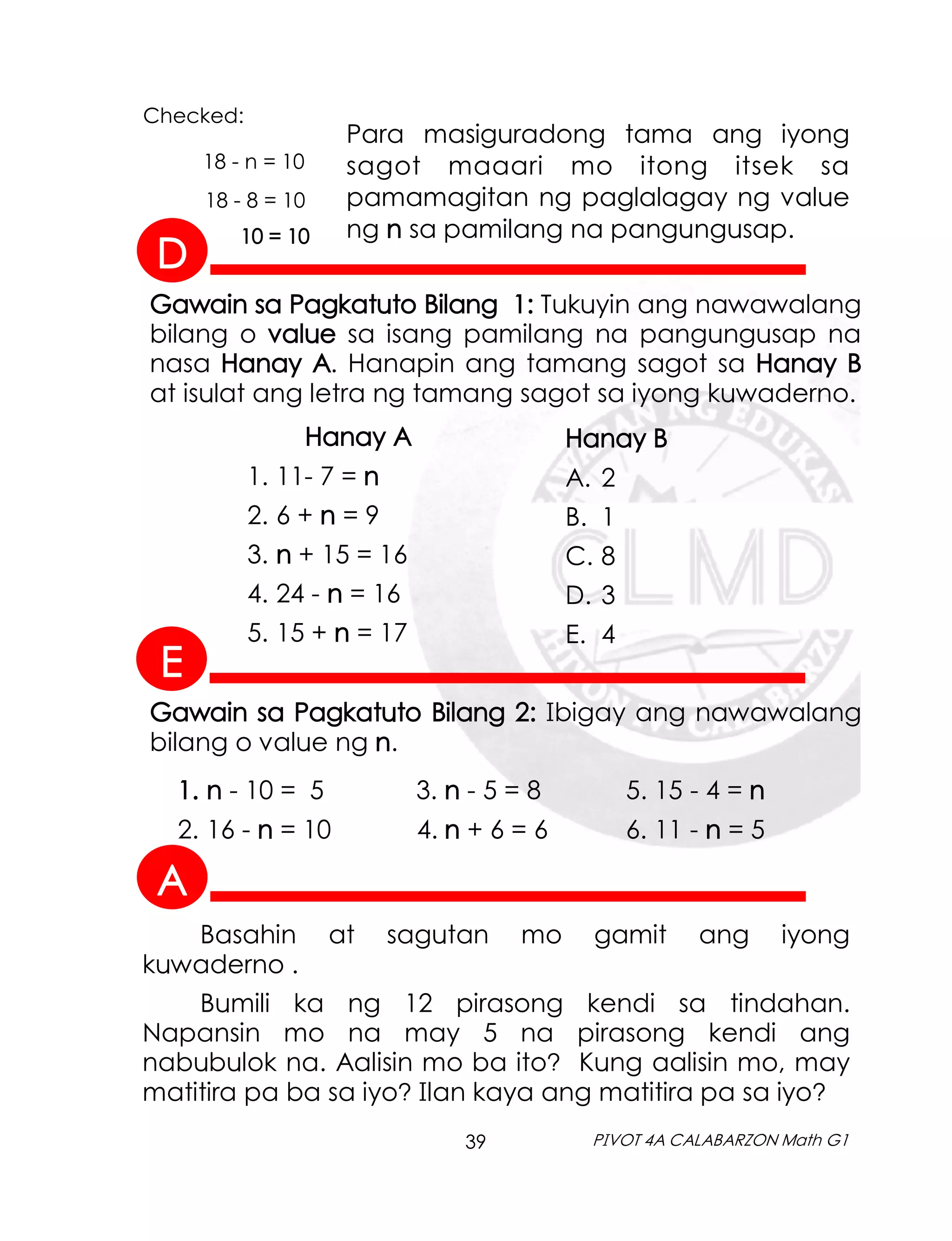 39 PIVOT 4A CALABARZON Math G1
Para masiguradong tama ang iyong
sagot maaari mo itong itsek sa
pamamagitan ng paglalagay ng value
ng n sa pamilang na pangungusap.
18 - n = 10
18 - 8 = 10
10 = 10
Checked:
Gawain sa Pagkatuto Bilang 1: Tukuyin ang nawawalang
bilang o value sa isang pamilang na pangungusap na
nasa Hanay A. Hanapin ang tamang sagot sa Hanay B
at isulat ang letra ng tamang sagot sa iyong kuwaderno.
Hanay A
1. 11- 7 = n
2. 6 + n = 9
3. n + 15 = 16
4. 24 - n = 16
5. 15 + n = 17
Hanay B
A. 2
B. 1
C. 8
D. 3
E. 4
1. n - 10 = 5 3. n - 5 = 8 5. 15 - 4 = n
2. 16 - n = 10 4. n + 6 = 6 6. 11 - n = 5
Gawain sa Pagkatuto Bilang 2: Ibigay ang nawawalang
bilang o value ng n.
Basahin at sagutan mo gamit ang iyong
kuwaderno .
Bumili ka ng 12 pirasong kendi sa tindahan.
Napansin mo na may 5 na pirasong kendi ang
nabubulok na. Aalisin mo ba ito? Kung aalisin mo, may
matitira pa ba sa iyo? Ilan kaya ang matitira pa sa iyo?
A
D
E
 