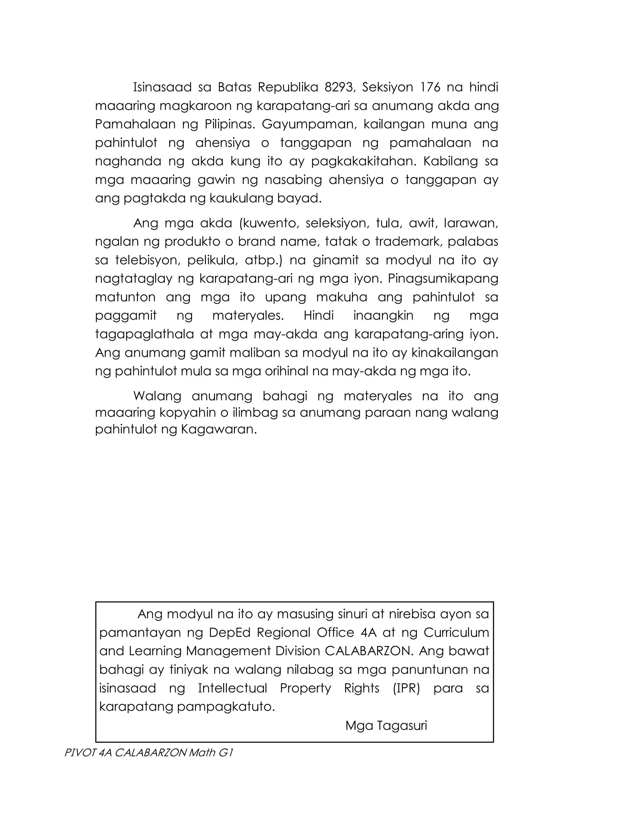 Isinasaad sa Batas Republika 8293, Seksiyon 176 na hindi
maaaring magkaroon ng karapatang-ari sa anumang akda ang
Pamahalaan ng Pilipinas. Gayumpaman, kailangan muna ang
pahintulot ng ahensiya o tanggapan ng pamahalaan na
naghanda ng akda kung ito ay pagkakakitahan. Kabilang sa
mga maaaring gawin ng nasabing ahensiya o tanggapan ay
ang pagtakda ng kaukulang bayad.
Ang mga akda (kuwento, seleksiyon, tula, awit, larawan,
ngalan ng produkto o brand name, tatak o trademark, palabas
sa telebisyon, pelikula, atbp.) na ginamit sa modyul na ito ay
nagtataglay ng karapatang-ari ng mga iyon. Pinagsumikapang
matunton ang mga ito upang makuha ang pahintulot sa
paggamit ng materyales. Hindi inaangkin ng mga
tagapaglathala at mga may-akda ang karapatang-aring iyon.
Ang anumang gamit maliban sa modyul na ito ay kinakailangan
ng pahintulot mula sa mga orihinal na may-akda ng mga ito.
Walang anumang bahagi ng materyales na ito ang
maaaring kopyahin o ilimbag sa anumang paraan nang walang
pahintulot ng Kagawaran.
Ang modyul na ito ay masusing sinuri at nirebisa ayon sa
pamantayan ng DepEd Regional Office 4A at ng Curriculum
and Learning Management Division CALABARZON. Ang bawat
bahagi ay tiniyak na walang nilabag sa mga panuntunan na
isinasaad ng Intellectual Property Rights (IPR) para sa
karapatang pampagkatuto.
Mga Tagasuri
PIVOT 4A CALABARZON Math G1
 