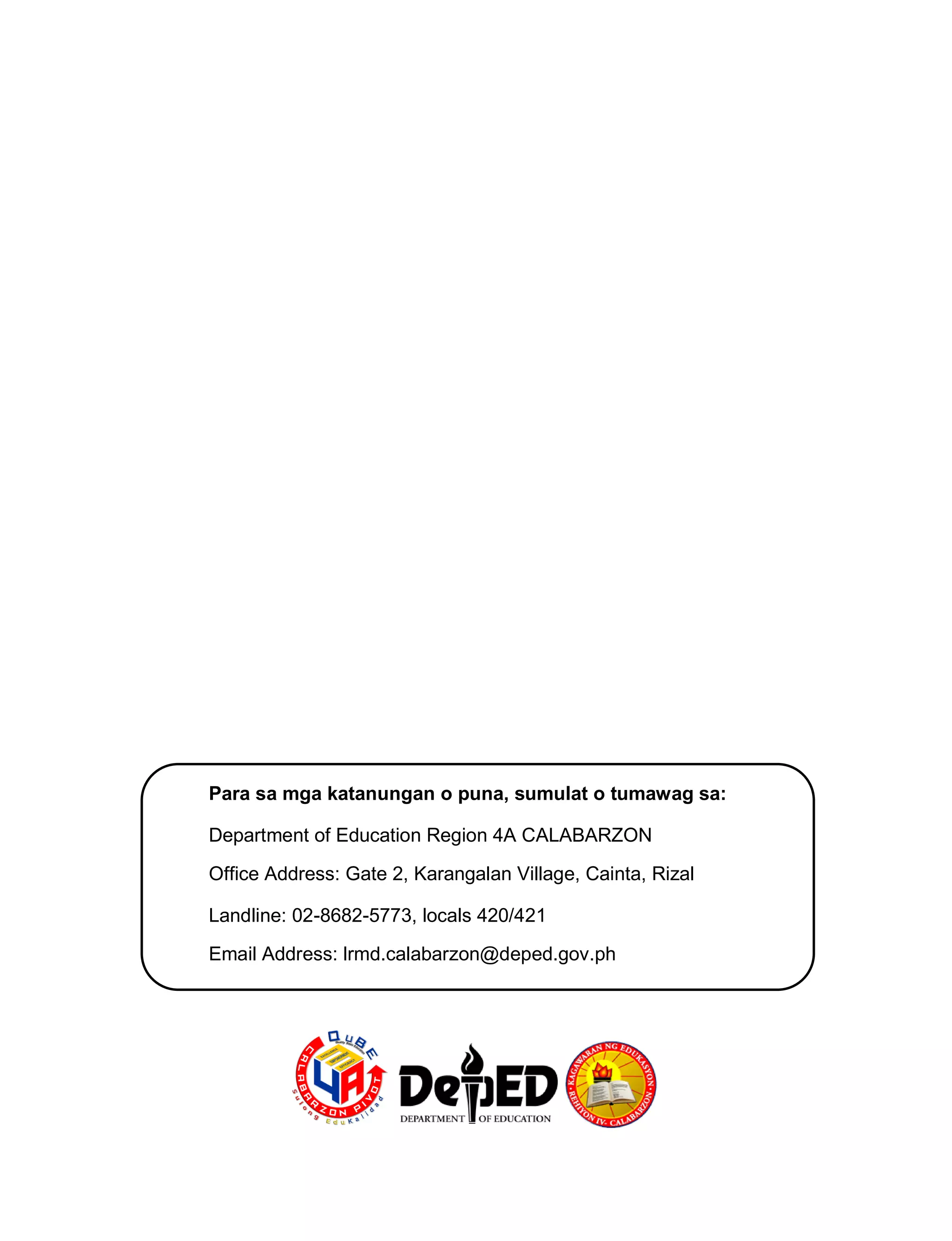 Para sa mga katanungan o puna, sumulat o tumawag sa:
Department of Education Region 4A CALABARZON
Office Address: Gate 2, Karangalan Village, Cainta, Rizal
Landline: 02-8682-5773, locals 420/421
Email Address: lrmd.calabarzon@deped.gov.ph
 