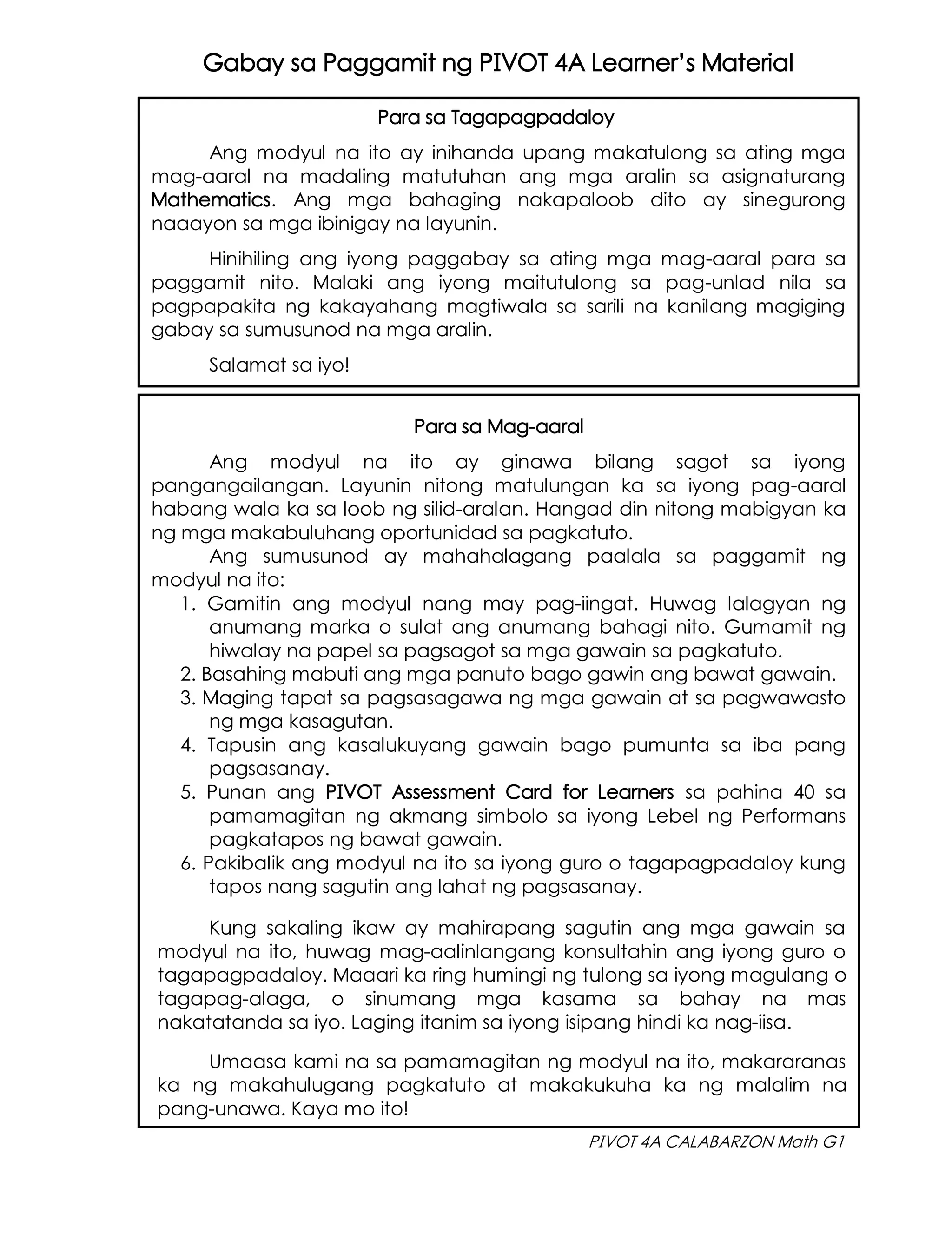 PIVOT 4A CALABARZON Math G1
Gabay sa Paggamit ng PIVOT 4A Learner’s Material
Para sa Tagapagpadaloy
Ang modyul na ito ay inihanda upang makatulong sa ating mga
mag-aaral na madaling matutuhan ang mga aralin sa asignaturang
Mathematics. Ang mga bahaging nakapaloob dito ay sinegurong
naaayon sa mga ibinigay na layunin.
Hinihiling ang iyong paggabay sa ating mga mag-aaral para sa
paggamit nito. Malaki ang iyong maitutulong sa pag-unlad nila sa
pagpapakita ng kakayahang magtiwala sa sarili na kanilang magiging
gabay sa sumusunod na mga aralin.
Salamat sa iyo!
Para sa Mag-aaral
Ang modyul na ito ay ginawa bilang sagot sa iyong
pangangailangan. Layunin nitong matulungan ka sa iyong pag-aaral
habang wala ka sa loob ng silid-aralan. Hangad din nitong mabigyan ka
ng mga makabuluhang oportunidad sa pagkatuto.
Ang sumusunod ay mahahalagang paalala sa paggamit ng
modyul na ito:
1. Gamitin ang modyul nang may pag-iingat. Huwag lalagyan ng
anumang marka o sulat ang anumang bahagi nito. Gumamit ng
hiwalay na papel sa pagsagot sa mga gawain sa pagkatuto.
2. Basahing mabuti ang mga panuto bago gawin ang bawat gawain.
3. Maging tapat sa pagsasagawa ng mga gawain at sa pagwawasto
ng mga kasagutan.
4. Tapusin ang kasalukuyang gawain bago pumunta sa iba pang
pagsasanay.
5. Punan ang PIVOT Assessment Card for Learners sa pahina 40 sa
pamamagitan ng akmang simbolo sa iyong Lebel ng Performans
pagkatapos ng bawat gawain.
6. Pakibalik ang modyul na ito sa iyong guro o tagapagpadaloy kung
tapos nang sagutin ang lahat ng pagsasanay.
Kung sakaling ikaw ay mahirapang sagutin ang mga gawain sa
modyul na ito, huwag mag-aalinlangang konsultahin ang iyong guro o
tagapagpadaloy. Maaari ka ring humingi ng tulong sa iyong magulang o
tagapag-alaga, o sinumang mga kasama sa bahay na mas
nakatatanda sa iyo. Laging itanim sa iyong isipang hindi ka nag-iisa.
Umaasa kami na sa pamamagitan ng modyul na ito, makararanas
ka ng makahulugang pagkatuto at makakukuha ka ng malalim na
pang-unawa. Kaya mo ito!
 