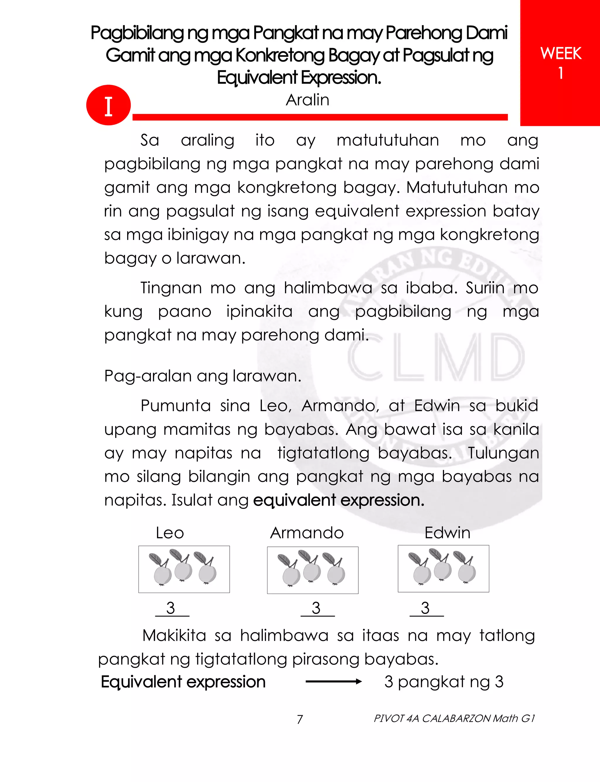 7 PIVOT 4A CALABARZON Math G1
Aralin
PagbibilangngmgaPangkatnamayParehongDami
GamitangmgaKonkretong BagayatPagsulatng
EquivalentExpression.
I
WEEK
1
Sa araling ito ay matututuhan mo ang
pagbibilang ng mga pangkat na may parehong dami
gamit ang mga kongkretong bagay. Matututuhan mo
rin ang pagsulat ng isang equivalent expression batay
sa mga ibinigay na mga pangkat ng mga kongkretong
bagay o larawan.
Tingnan mo ang halimbawa sa ibaba. Suriin mo
kung paano ipinakita ang pagbibilang ng mga
pangkat na may parehong dami.
Pag-aralan ang larawan.
Pumunta sina Leo, Armando, at Edwin sa bukid
upang mamitas ng bayabas. Ang bawat isa sa kanila
ay may napitas na tigtatatlong bayabas. Tulungan
mo silang bilangin ang pangkat ng mga bayabas na
napitas. Isulat ang equivalent expression.
3 3 3 .
Makikita sa halimbawa sa itaas na may tatlong
pangkat ng tigtatatlong pirasong bayabas.
Leo Armando Edwin
Equivalent expression 3 pangkat ng 3
 