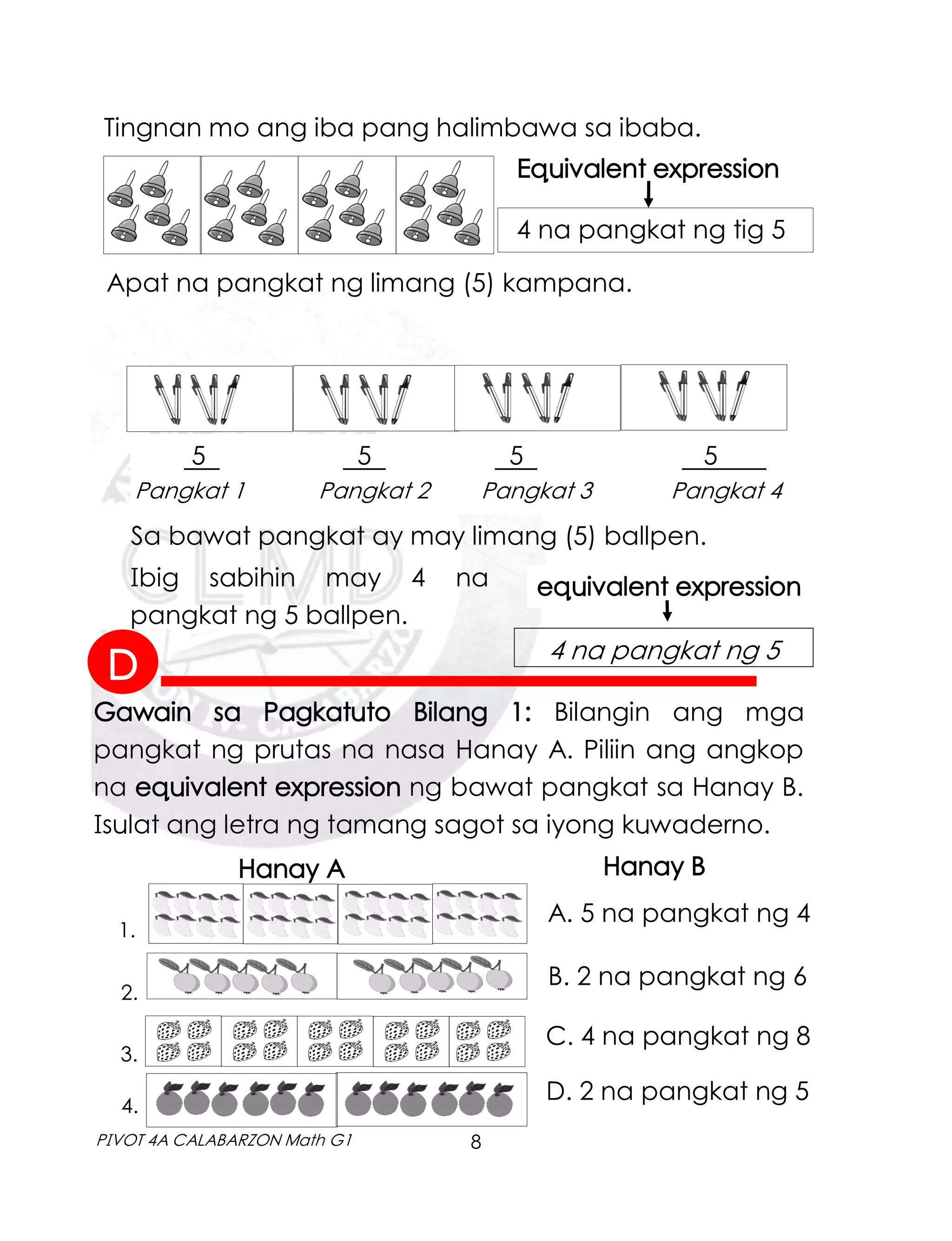 8
PIVOT 4A CALABARZON Math G1
Tingnan mo ang iba pang halimbawa sa ibaba.
Apat na pangkat ng limang (5) kampana.
4 na pangkat ng tig 5
Equivalent expression
5 5 5 5 .
Pangkat 1 Pangkat 2 Pangkat 3 Pangkat 4
Sa bawat pangkat ay may limang (5) ballpen.
equivalent expression
Gawain sa Pagkatuto Bilang 1: Bilangin ang mga
pangkat ng prutas na nasa Hanay A. Piliin ang angkop
na equivalent expression ng bawat pangkat sa Hanay B.
Isulat ang letra ng tamang sagot sa iyong kuwaderno.
Hanay A Hanay B
2.
1.
3.
4.
A. 5 na pangkat ng 4
B. 2 na pangkat ng 6
C. 4 na pangkat ng 8
D. 2 na pangkat ng 5
Ibig sabihin may 4 na
pangkat ng 5 ballpen.
4 na pangkat ng 5
D
 