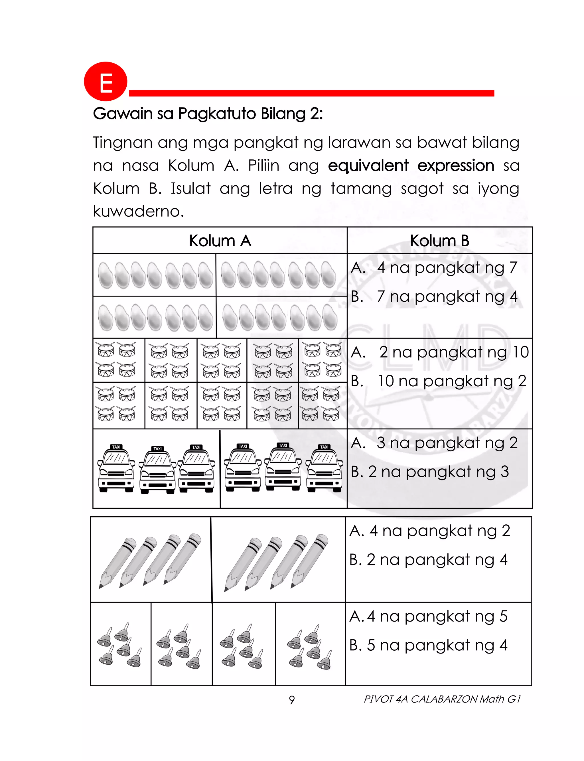 9 PIVOT 4A CALABARZON Math G1
Gawain sa Pagkatuto Bilang 2:
Tingnan ang mga pangkat ng larawan sa bawat bilang
na nasa Kolum A. Piliin ang equivalent expression sa
Kolum B. Isulat ang letra ng tamang sagot sa iyong
kuwaderno.
A. 4 na pangkat ng 2
B. 2 na pangkat ng 4
A.4 na pangkat ng 5
B. 5 na pangkat ng 4
Kolum A Kolum B
A. 4 na pangkat ng 7
B. 7 na pangkat ng 4
A. 2 na pangkat ng 10
B. 10 na pangkat ng 2
A. 3 na pangkat ng 2
B. 2 na pangkat ng 3
E
 