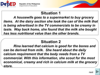 Situation 1 
A housewife goes to a supermarket to buy grocery 
items. At the dairy section she took the can of the milk that 
is being advertised in the TV commercials to be creamy in 
taste. Way back home, she found that the milk she bought 
has less nutritional value than the other brands. 
Situation 2 
Rina learned that calcium is good for the bones and 
can be derived from milk. She heard about the daily 
calcium requirement that the body needs from a TV 
commercial. With this information, she scout for the most 
economical, creamy and rich in calcium milk at the grocery 
store. 
next 
 