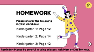 HOMEWORK
Kindergarten 1: Page 12
Kindergarten 2: Page 14
Kindergarten 3: Page 12
Please answer the following
in your workbook:
Start!
Reminder: Please be careful in using scissors. Ask Mom or Dad for help.
 