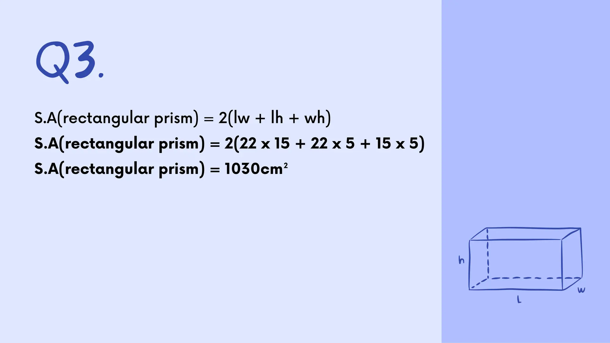 Q3.
S.A(rectangular prism) = 2(lw + lh + wh)
S.A(rectangular prism) = 2(22 x 15 + 22 x 5 + 15 x 5)
S.A(rectangular prism) = 1030cm²
 