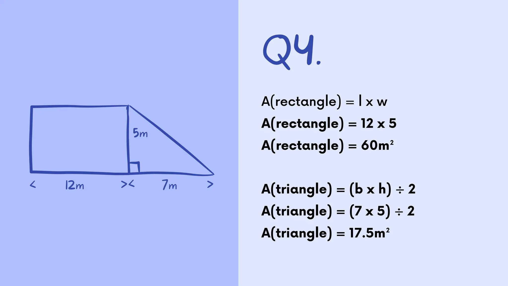 Q4.
A(rectangle) = l x w
A(rectangle) = 12 x 5
A(rectangle) = 60m²
A(triangle) = (b x h) ÷ 2
A(triangle) = (7 x 5) ÷ 2
A(triangle) = 17.5m²
5m
12m
< >
>< 7m
 