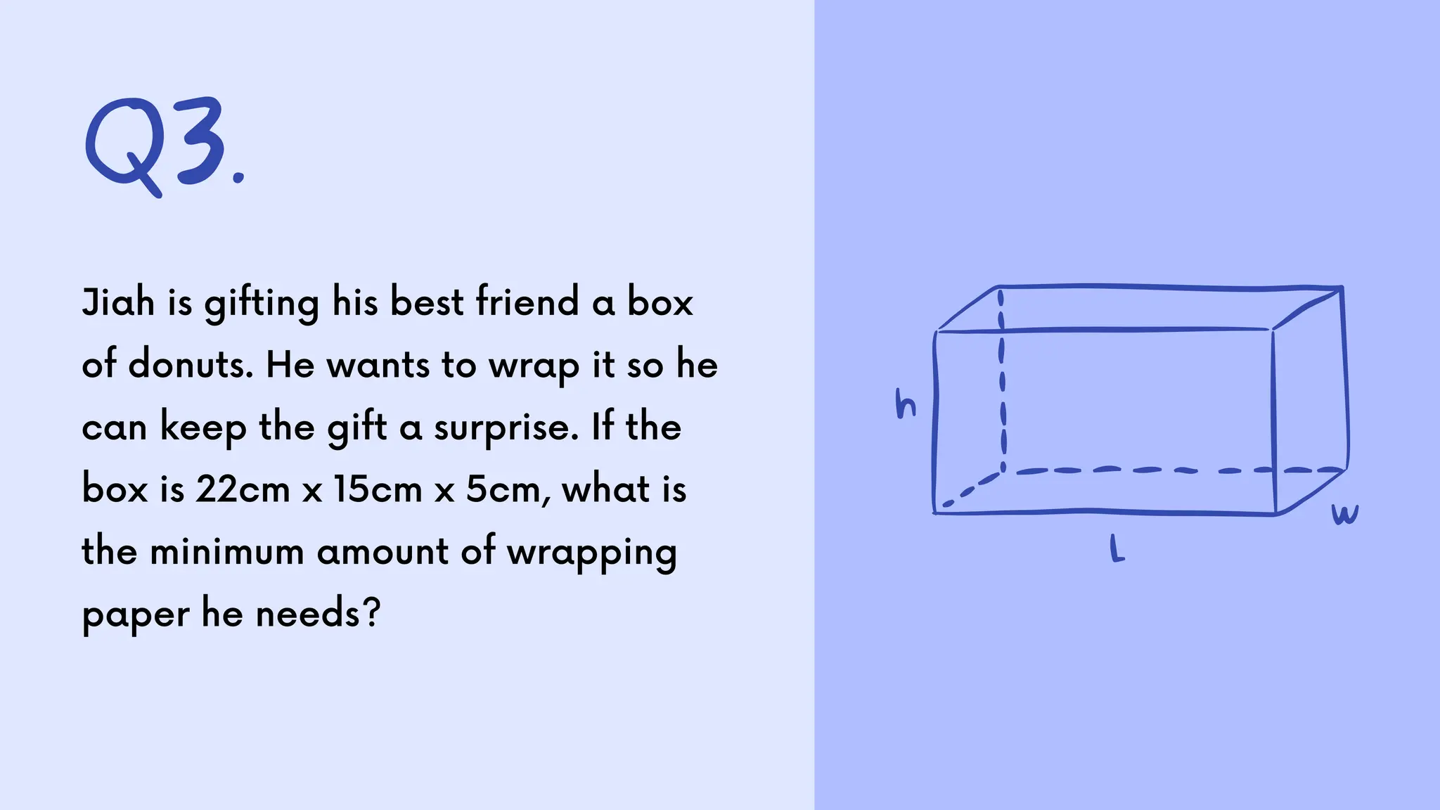 Q3.
Jiah is gifting his best friend a box
of donuts. He wants to wrap it so he
can keep the gift a surprise. If the
box is 22cm x 15cm x 5cm, what is
the minimum amount of wrapping
paper he needs?
 
