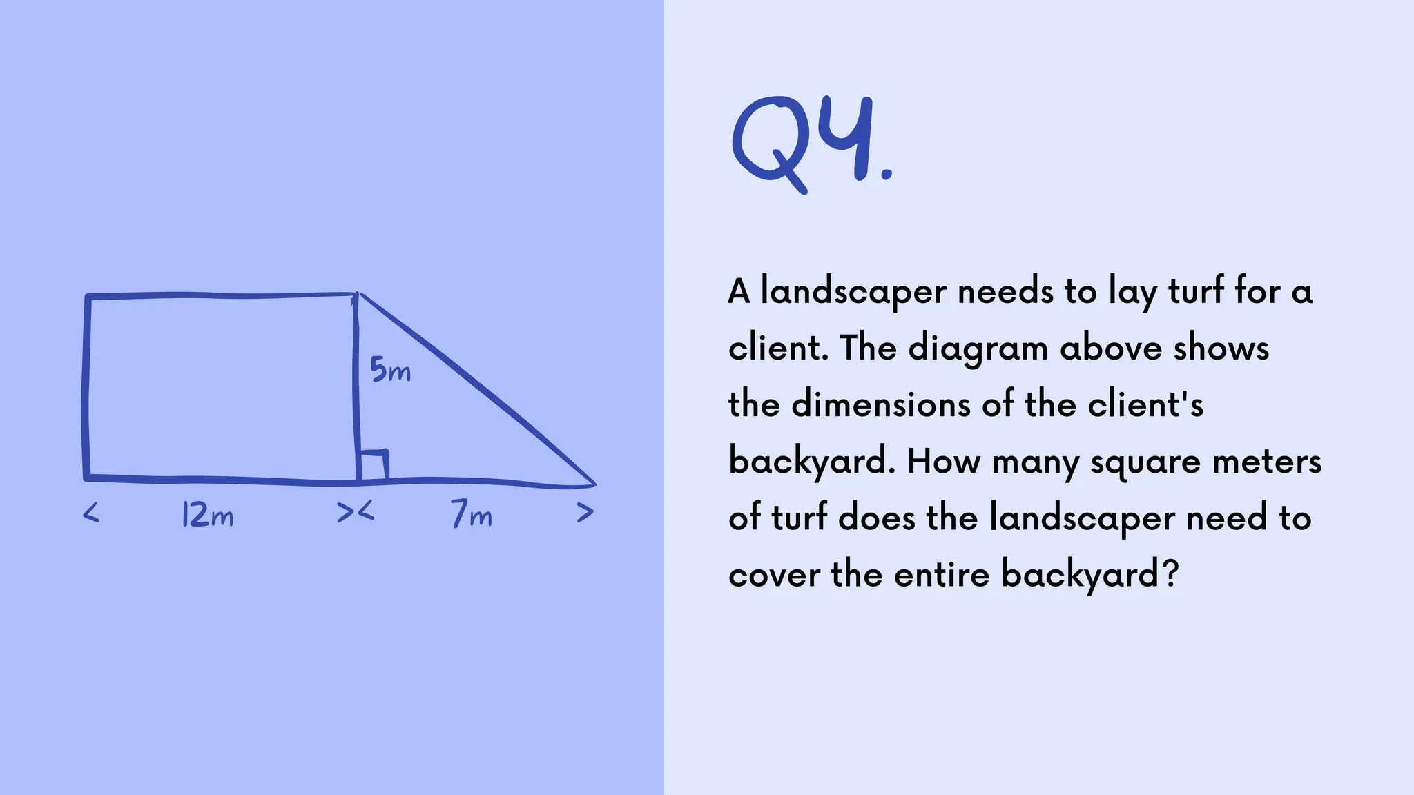 Q4.
A landscaper needs to lay turf for a
client. The diagram above shows
the dimensions of the client's
backyard. How many square meters
of turf does the landscaper need to
cover the entire backyard?
5m
12m
< >
>< 7m
 
