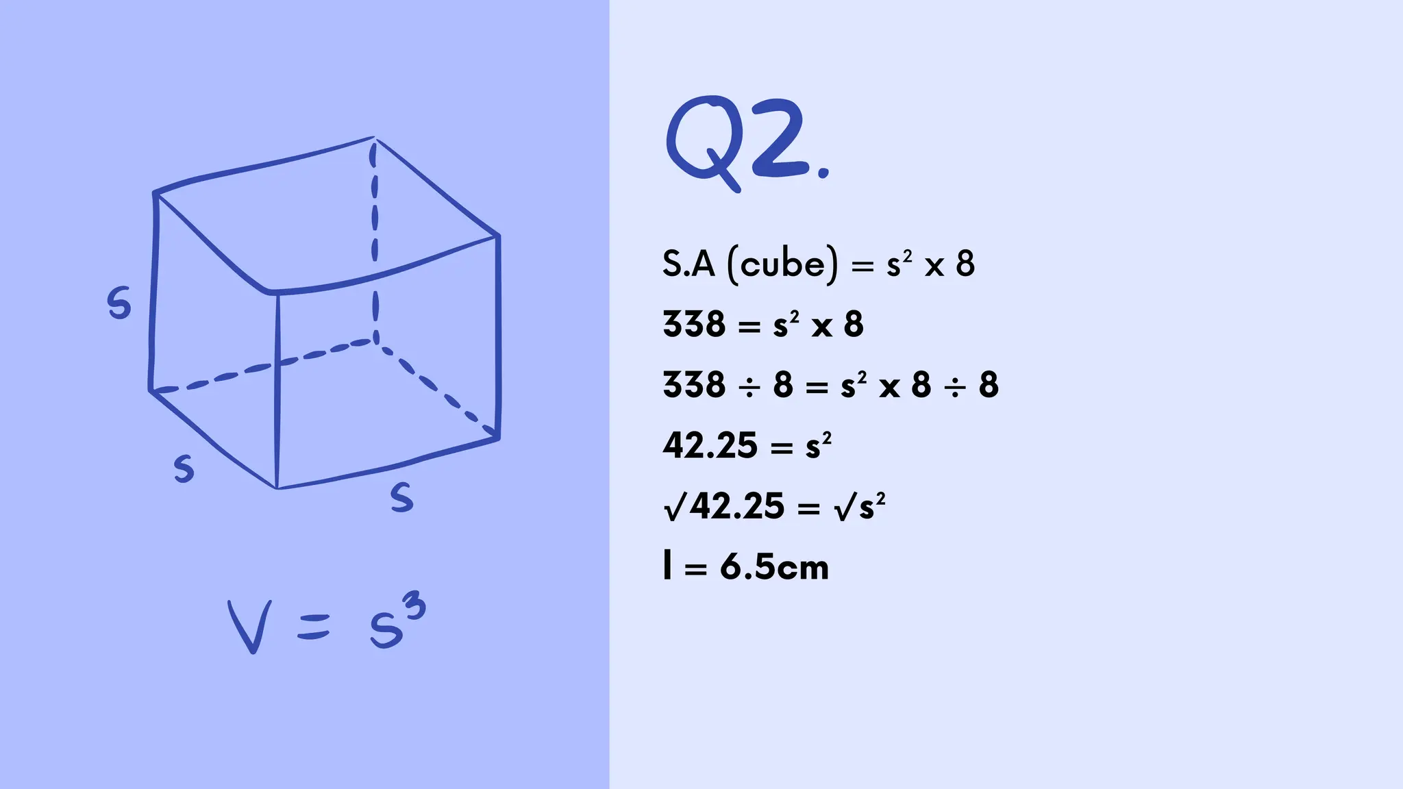 Q2.
S.A (cube) = s² x 8
338 = s² x 8
338 ÷ 8 = s² x 8 ÷ 8
42.25 = s²
√42.25 = √s²
l = 6.5cm
 