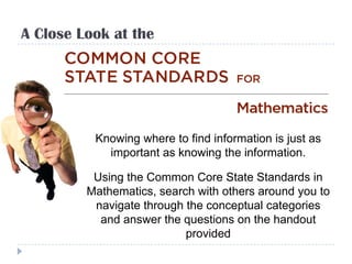 A Close Look at the




          Knowing where to find information is just as
            important as knowing the information.

          Using the Common Core State Standards in
         Mathematics, search with others around you to
          navigate through the conceptual categories
           and answer the questions on the handout
                           provided
 