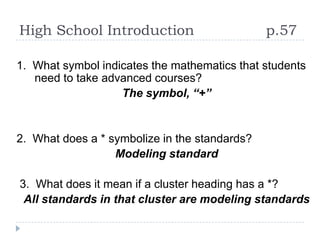 High School Introduction                       p.57

1. What symbol indicates the mathematics that students
   need to take advanced courses?
                   The symbol, “+”


2. What does a * symbolize in the standards?
                  Modeling standard

3. What does it mean if a cluster heading has a *?
 All standards in that cluster are modeling standards
 