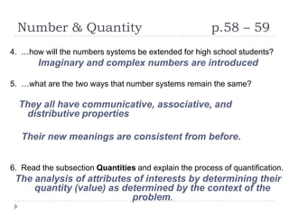 Number & Quantity                                    p.58 – 59
4. …how will the numbers systems be extended for high school students?
       Imaginary and complex numbers are introduced

5. …what are the two ways that number systems remain the same?

  They all have communicative, associative, and
   distributive properties

   Their new meanings are consistent from before.


6. Read the subsection Quantities and explain the process of quantification.
 The analysis of attributes of interests by determining their
     quantity (value) as determined by the context of the
                           problem.
 