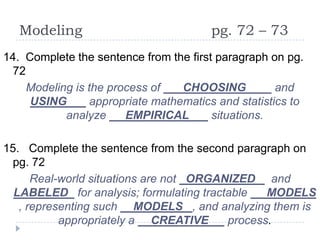 Modeling                             pg. 72 – 73
14. Complete the sentence from the first paragraph on pg.
 72
    Modeling is the process of    CHOOSING          _ and
     USING       appropriate mathematics and statistics to
           analyze     EMPIRICAL        situations.

15. Complete the sentence from the second paragraph on
 pg. 72
      Real-world situations are not ORGANIZED and
  LABELED for analysis; formulating tractable   MODELS
   , representing such MODELS , and analyzing them is
           appropriately a CREATIVE      process.
 