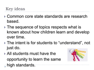 Key ideas
 Common core state standards are research
  based.
 The sequence of topics respects what is
  known about how children learn and develop
  over time.
 The intent is for students to “understand”, not
  just do.
 All students must have the
  opportunity to learn the same
  high standards.
 