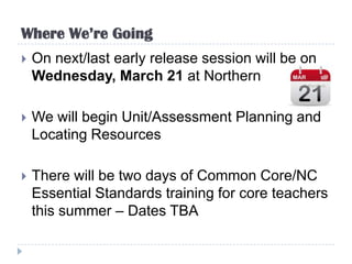 Where We’re Going
   On next/last early release session will be on
    Wednesday, March 21 at Northern

   We will begin Unit/Assessment Planning and
    Locating Resources

   There will be two days of Common Core/NC
    Essential Standards training for core teachers
    this summer – Dates TBA
 