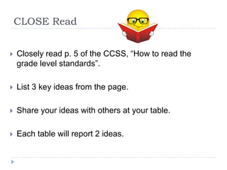 CLOSE Read


   Closely read p. 5 of the CCSS, “How to read the
    grade level standards”.

   List 3 key ideas from the page.

   Share your ideas with others at your table.

   Each table will report 2 ideas.
 