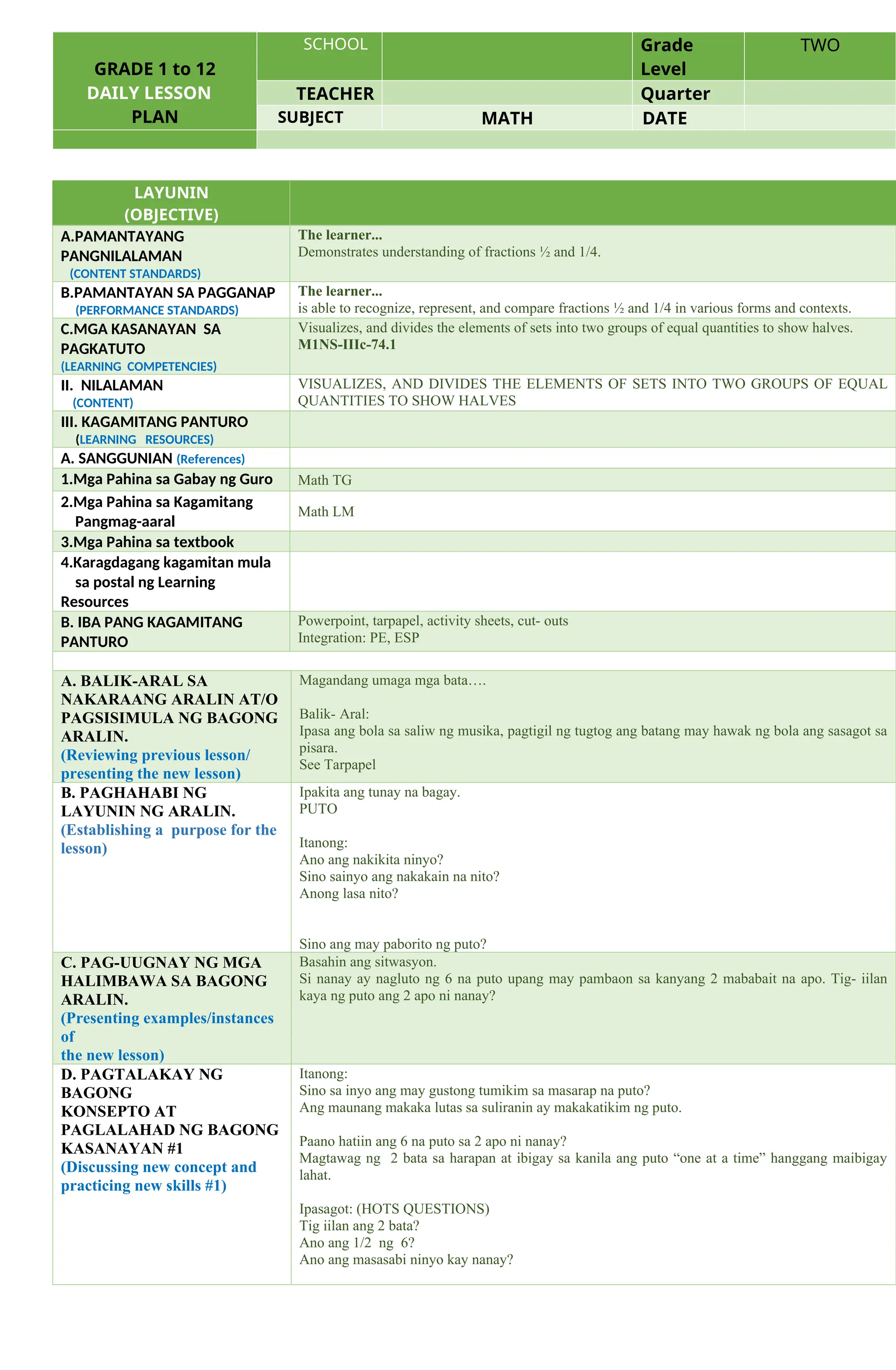 GRADE 1 to 12
DAILY LESSON
PLAN
SCHOOL Grade
Level
TWO
TEACHER Quarter
SUBJECT MATH DATE
LAYUNIN
(OBJECTIVE)
A.PAMANTAYANG
PANGNILALAMAN
(CONTENT STANDARDS)
The learner...
Demonstrates understanding of fractions ½ and 1/4.
B.PAMANTAYAN SA PAGGANAP
(PERFORMANCE STANDARDS)
The learner...
is able to recognize, represent, and compare fractions ½ and 1/4 in various forms and contexts.
C.MGA KASANAYAN SA
PAGKATUTO
(LEARNING COMPETENCIES)
Visualizes, and divides the elements of sets into two groups of equal quantities to show halves.
M1NS-IIIc-74.1
II. NILALAMAN
(CONTENT)
VISUALIZES, AND DIVIDES THE ELEMENTS OF SETS INTO TWO GROUPS OF EQUAL
QUANTITIES TO SHOW HALVES
III. KAGAMITANG PANTURO
(LEARNING RESOURCES)
A. SANGGUNIAN (References)
1.Mga Pahina sa Gabay ng Guro Math TG
2.Mga Pahina sa Kagamitang
Pangmag-aaral
Math LM
3.Mga Pahina sa textbook
4.Karagdagang kagamitan mula
sa postal ng Learning
Resources
B. IBA PANG KAGAMITANG
PANTURO
Powerpoint, tarpapel, activity sheets, cut- outs
Integration: PE, ESP
A. BALIK-ARAL SA
NAKARAANG ARALIN AT/O
PAGSISIMULA NG BAGONG
ARALIN.
(Reviewing previous lesson/
presenting the new lesson)
Magandang umaga mga bata….
Balik- Aral:
Ipasa ang bola sa saliw ng musika, pagtigil ng tugtog ang batang may hawak ng bola ang sasagot sa
pisara.
See Tarpapel
B. PAGHAHABI NG
LAYUNIN NG ARALIN.
(Establishing a purpose for the
lesson)
Ipakita ang tunay na bagay.
PUTO
Itanong:
Ano ang nakikita ninyo?
Sino sainyo ang nakakain na nito?
Anong lasa nito?
Sino ang may paborito ng puto?
C. PAG-UUGNAY NG MGA
HALIMBAWA SA BAGONG
ARALIN.
(Presenting examples/instances
of
the new lesson)
Basahin ang sitwasyon.
Si nanay ay nagluto ng 6 na puto upang may pambaon sa kanyang 2 mababait na apo. Tig- iilan
kaya ng puto ang 2 apo ni nanay?
D. PAGTALAKAY NG
BAGONG
KONSEPTO AT
PAGLALAHAD NG BAGONG
KASANAYAN #1
(Discussing new concept and
practicing new skills #1)
Itanong:
Sino sa inyo ang may gustong tumikim sa masarap na puto?
Ang maunang makaka lutas sa suliranin ay makakatikim ng puto.
Paano hatiin ang 6 na puto sa 2 apo ni nanay?
Magtawag ng 2 bata sa harapan at ibigay sa kanila ang puto “one at a time” hanggang maibigay
lahat.
Ipasagot: (HOTS QUESTIONS)
Tig iilan ang 2 bata?
Ano ang 1/2 ng 6?
Ano ang masasabi ninyo kay nanay?
 