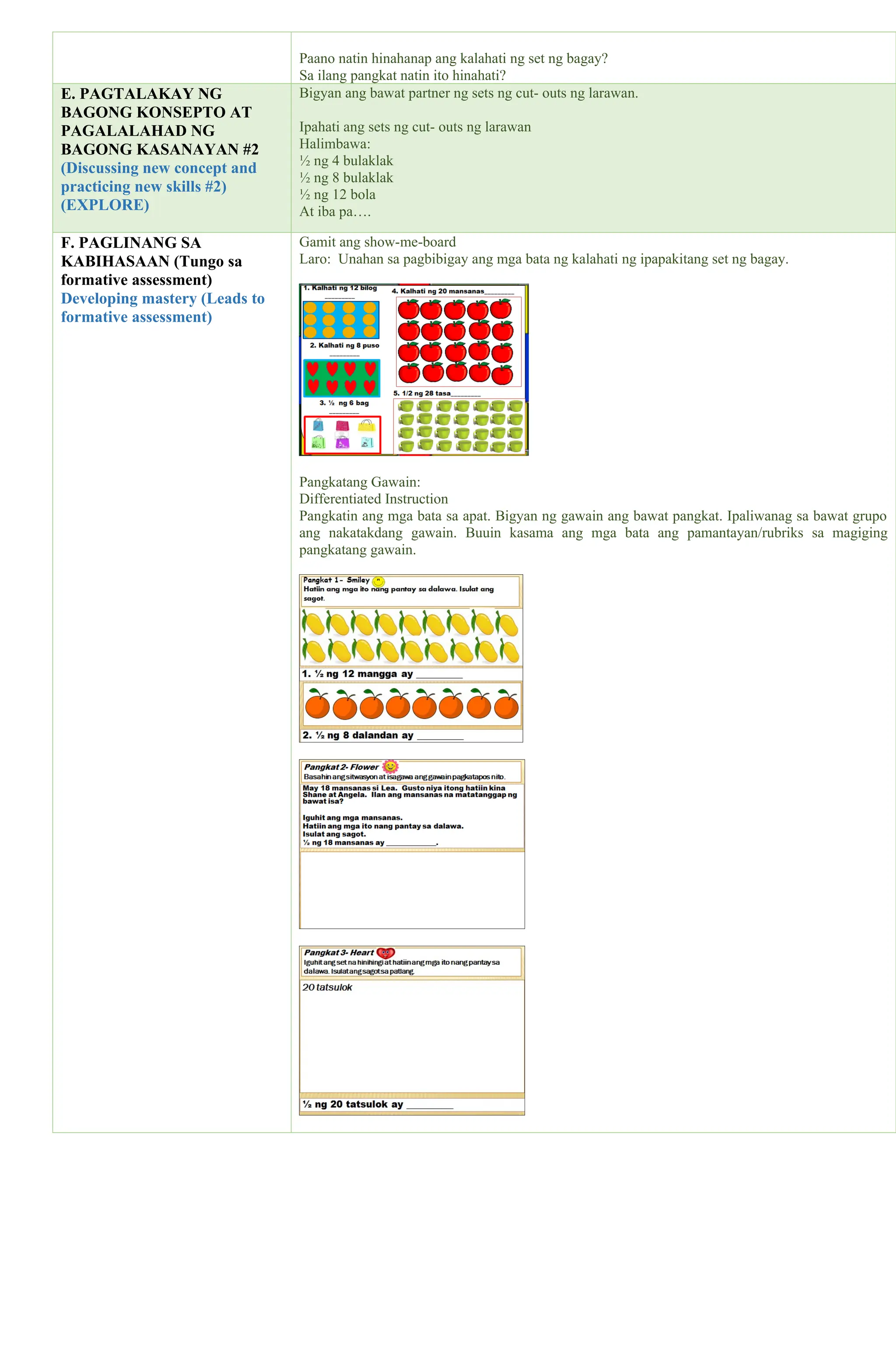 Paano natin hinahanap ang kalahati ng set ng bagay?
Sa ilang pangkat natin ito hinahati?
E. PAGTALAKAY NG
BAGONG KONSEPTO AT
PAGALALAHAD NG
BAGONG KASANAYAN #2
(Discussing new concept and
practicing new skills #2)
(EXPLORE)
Bigyan ang bawat partner ng sets ng cut- outs ng larawan.
Ipahati ang sets ng cut- outs ng larawan
Halimbawa:
½ ng 4 bulaklak
½ ng 8 bulaklak
½ ng 12 bola
At iba pa….
F. PAGLINANG SA
KABIHASAAN (Tungo sa
formative assessment)
Developing mastery (Leads to
formative assessment)
Gamit ang show-me-board
Laro: Unahan sa pagbibigay ang mga bata ng kalahati ng ipapakitang set ng bagay.
Pangkatang Gawain:
Differentiated Instruction
Pangkatin ang mga bata sa apat. Bigyan ng gawain ang bawat pangkat. Ipaliwanag sa bawat grupo
ang nakatakdang gawain. Buuin kasama ang mga bata ang pamantayan/rubriks sa magiging
pangkatang gawain.
 