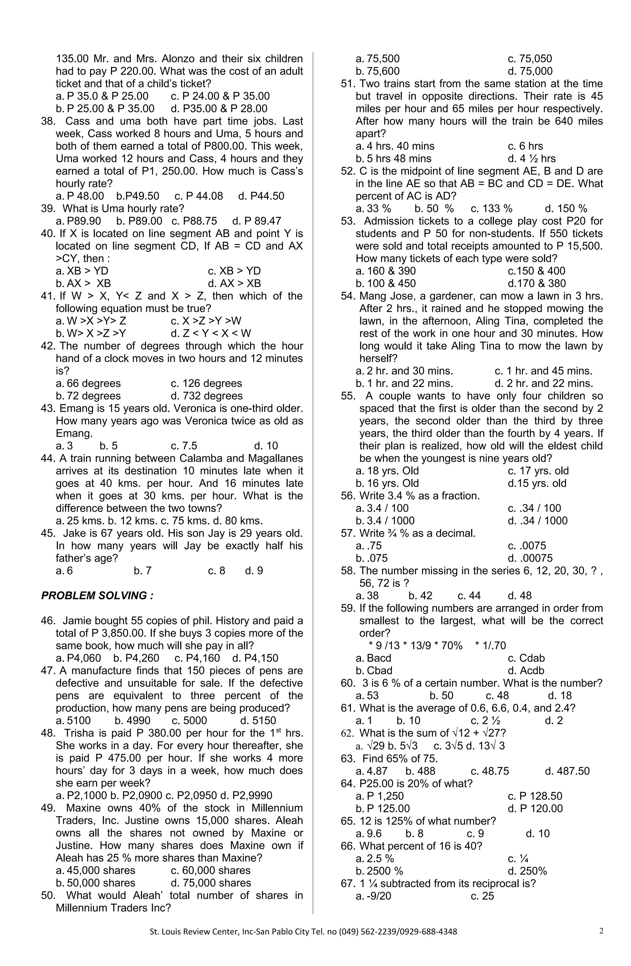 135.00 Mr. and Mrs. Alonzo and their six children
had to pay P 220.00. What was the cost of an adult
ticket and that of a child’s ticket?
a. P 35.0 & P 25.00 c. P 24.00 & P 35.00
b. P 25.00 & P 35.00 d. P35.00 & P 28.00
38. Cass and uma both have part time jobs. Last
week, Cass worked 8 hours and Uma, 5 hours and
both of them earned a total of P800.00. This week,
Uma worked 12 hours and Cass, 4 hours and they
earned a total of P1, 250.00. How much is Cass’s
hourly rate?
a. P 48.00 b.P49.50 c. P 44.08 d. P44.50
39. What is Uma hourly rate?
a. P89.90 b. P89.00 c. P88.75 d. P 89.47
40. If X is located on line segment AB and point Y is
located on line segment CD, If AB = CD and AX
>CY, then :
a. XB > YD c. XB > YD
b. AX > XB d. AX > XB
41. If W > X, Y< Z and X > Z, then which of the
following equation must be true?
a. W >X >Y> Z c. X >Z >Y >W
b. W> X >Z >Y d. Z < Y < X < W
42. The number of degrees through which the hour
hand of a clock moves in two hours and 12 minutes
is?
a. 66 degrees c. 126 degrees
b. 72 degrees d. 732 degrees
43. Emang is 15 years old. Veronica is one-third older.
How many years ago was Veronica twice as old as
Emang.
a. 3 b. 5 c. 7.5 d. 10
44. A train running between Calamba and Magallanes
arrives at its destination 10 minutes late when it
goes at 40 kms. per hour. And 16 minutes late
when it goes at 30 kms. per hour. What is the
difference between the two towns?
a. 25 kms. b. 12 kms. c. 75 kms. d. 80 kms.
45. Jake is 67 years old. His son Jay is 29 years old.
In how many years will Jay be exactly half his
father’s age?
a. 6 b. 7 c. 8 d. 9
PROBLEM SOLVING :
46. Jamie bought 55 copies of phil. History and paid a
total of P 3,850.00. If she buys 3 copies more of the
same book, how much will she pay in all?
a. P4,060 b. P4,260 c. P4,160 d. P4,150
47. A manufacture finds that 150 pieces of pens are
defective and unsuitable for sale. If the defective
pens are equivalent to three percent of the
production, how many pens are being produced?
a. 5100 b. 4990 c. 5000 d. 5150
48. Trisha is paid P 380.00 per hour for the 1st
hrs.
She works in a day. For every hour thereafter, she
is paid P 475.00 per hour. If she works 4 more
hours’ day for 3 days in a week, how much does
she earn per week?
a. P2,1000 b. P2,0900 c. P2,0950 d. P2,9990
49. Maxine owns 40% of the stock in Millennium
Traders, Inc. Justine owns 15,000 shares. Aleah
owns all the shares not owned by Maxine or
Justine. How many shares does Maxine own if
Aleah has 25 % more shares than Maxine?
a. 45,000 shares c. 60,000 shares
b. 50,000 shares d. 75,000 shares
50. What would Aleah’ total number of shares in
Millennium Traders Inc?
a. 75,500 c. 75,050
b. 75,600 d. 75,000
51. Two trains start from the same station at the time
but travel in opposite directions. Their rate is 45
miles per hour and 65 miles per hour respectively.
After how many hours will the train be 640 miles
apart?
a. 4 hrs. 40 mins c. 6 hrs
b. 5 hrs 48 mins d. 4 ½ hrs
52. C is the midpoint of line segment AE, B and D are
in the line AE so that AB = BC and CD = DE. What
percent of AC is AD?
a. 33 % b. 50 % c. 133 % d. 150 %
53. Admission tickets to a college play cost P20 for
students and P 50 for non-students. If 550 tickets
were sold and total receipts amounted to P 15,500.
How many tickets of each type were sold?
a. 160 & 390 c.150 & 400
b. 100 & 450 d.170 & 380
54. Mang Jose, a gardener, can mow a lawn in 3 hrs.
After 2 hrs., it rained and he stopped mowing the
lawn, in the afternoon, Aling Tina, completed the
rest of the work in one hour and 30 minutes. How
long would it take Aling Tina to mow the lawn by
herself?
a. 2 hr. and 30 mins. c. 1 hr. and 45 mins.
b. 1 hr. and 22 mins. d. 2 hr. and 22 mins.
55. A couple wants to have only four children so
spaced that the first is older than the second by 2
years, the second older than the third by three
years, the third older than the fourth by 4 years. If
their plan is realized, how old will the eldest child
be when the youngest is nine years old?
a. 18 yrs. Old c. 17 yrs. old
b. 16 yrs. Old d.15 yrs. old
56. Write 3.4 % as a fraction.
a. 3.4 / 100 c. .34 / 100
b. 3.4 / 1000 d. .34 / 1000
57. Write ¾ % as a decimal.
a. .75 c. .0075
b. .075 d. .00075
58. The number missing in the series 6, 12, 20, 30, ? ,
56, 72 is ?
a. 38 b. 42 c. 44 d. 48
59. If the following numbers are arranged in order from
smallest to the largest, what will be the correct
order?
* 9 /13 * 13/9 * 70% * 1/.70
a. Bacd c. Cdab
b. Cbad d. Acdb
60. 3 is 6 % of a certain number. What is the number?
a. 53 b. 50 c. 48 d. 18
61. What is the average of 0.6, 6.6, 0.4, and 2.4?
a. 1 b. 10 c. 2 ½ d. 2
62. What is the sum of √12 + √27?
a. √29 b. 5√3 c. 3√5 d. 13√ 3
63. Find 65% of 75.
a. 4.87 b. 488 c. 48.75 d. 487.50
64. P25.00 is 20% of what?
a. P 1,250 c. P 128.50
b. P 125.00 d. P 120.00
65. 12 is 125% of what number?
a. 9.6 b. 8 c. 9 d. 10
66. What percent of 16 is 40?
a. 2.5 % c. ¼
b. 2500 % d. 250%
67. 1 ¼ subtracted from its reciprocal is?
a. -9/20 c. 25
St. Louis Review Center, Inc-San Pablo City Tel. no (049) 562-2239/0929-688-4348 2
 