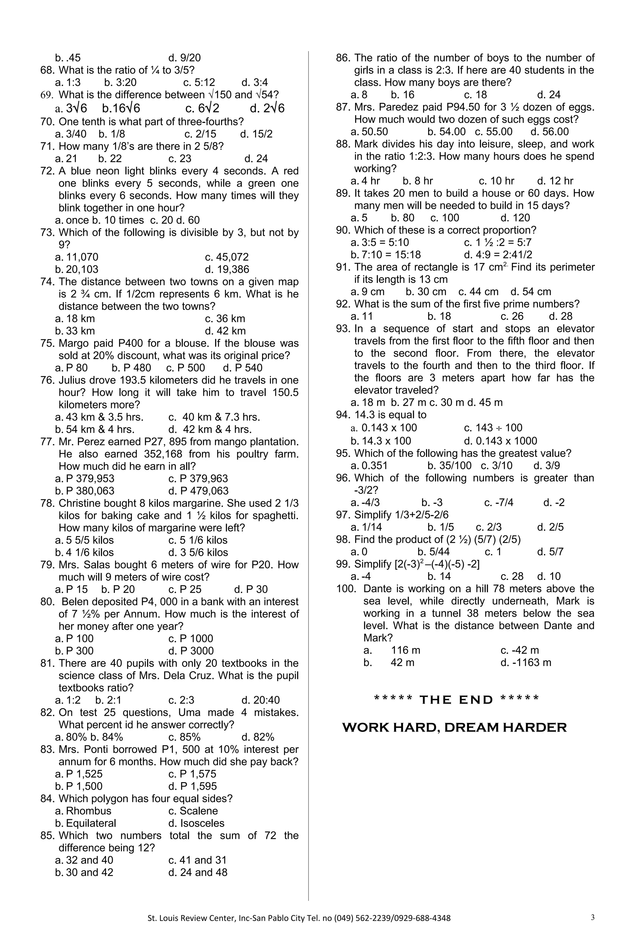 b. .45 d. 9/20
68. What is the ratio of ¼ to 3/5?
a. 1:3 b. 3:20 c. 5:12 d. 3:4
69. What is the difference between √150 and √54?
a. 3√6 b.16√6 c. 6√2 d. 2√6
70. One tenth is what part of three-fourths?
a. 3/40 b. 1/8 c. 2/15 d. 15/2
71. How many 1/8’s are there in 2 5/8?
a. 21 b. 22 c. 23 d. 24
72. A blue neon light blinks every 4 seconds. A red
one blinks every 5 seconds, while a green one
blinks every 6 seconds. How many times will they
blink together in one hour?
a. once b. 10 times c. 20 d. 60
73. Which of the following is divisible by 3, but not by
9?
a. 11,070 c. 45,072
b. 20,103 d. 19,386
74. The distance between two towns on a given map
is 2 ¾ cm. If 1/2cm represents 6 km. What is he
distance between the two towns?
a. 18 km c. 36 km
b. 33 km d. 42 km
75. Margo paid P400 for a blouse. If the blouse was
sold at 20% discount, what was its original price?
a. P 80 b. P 480 c. P 500 d. P 540
76. Julius drove 193.5 kilometers did he travels in one
hour? How long it will take him to travel 150.5
kilometers more?
a. 43 km & 3.5 hrs. c. 40 km & 7.3 hrs.
b. 54 km & 4 hrs. d. 42 km & 4 hrs.
77. Mr. Perez earned P27, 895 from mango plantation.
He also earned 352,168 from his poultry farm.
How much did he earn in all?
a. P 379,953 c. P 379,963
b. P 380,063 d. P 479,063
78. Christine bought 8 kilos margarine. She used 2 1/3
kilos for baking cake and 1 ½ kilos for spaghetti.
How many kilos of margarine were left?
a. 5 5/5 kilos c. 5 1/6 kilos
b. 4 1/6 kilos d. 3 5/6 kilos
79. Mrs. Salas bought 6 meters of wire for P20. How
much will 9 meters of wire cost?
a. P 15 b. P 20 c. P 25 d. P 30
80. Belen deposited P4, 000 in a bank with an interest
of 7 ½% per Annum. How much is the interest of
her money after one year?
a. P 100 c. P 1000
b. P 300 d. P 3000
81. There are 40 pupils with only 20 textbooks in the
science class of Mrs. Dela Cruz. What is the pupil
textbooks ratio?
a. 1:2 b. 2:1 c. 2:3 d. 20:40
82. On test 25 questions, Uma made 4 mistakes.
What percent id he answer correctly?
a. 80% b. 84% c. 85% d. 82%
83. Mrs. Ponti borrowed P1, 500 at 10% interest per
annum for 6 months. How much did she pay back?
a. P 1,525 c. P 1,575
b. P 1,500 d. P 1,595
84. Which polygon has four equal sides?
a. Rhombus c. Scalene
b. Equilateral d. Isosceles
85. Which two numbers total the sum of 72 the
difference being 12?
a. 32 and 40 c. 41 and 31
b. 30 and 42 d. 24 and 48
86. The ratio of the number of boys to the number of
girls in a class is 2:3. If here are 40 students in the
class. How many boys are there?
a. 8 b. 16 c. 18 d. 24
87. Mrs. Paredez paid P94.50 for 3 ½ dozen of eggs.
How much would two dozen of such eggs cost?
a. 50.50 b. 54.00 c. 55.00 d. 56.00
88. Mark divides his day into leisure, sleep, and work
in the ratio 1:2:3. How many hours does he spend
working?
a. 4 hr b. 8 hr c. 10 hr d. 12 hr
89. It takes 20 men to build a house or 60 days. How
many men will be needed to build in 15 days?
a. 5 b. 80 c. 100 d. 120
90. Which of these is a correct proportion?
a. 3:5 = 5:10 c. 1 ½ :2 = 5:7
b. 7:10 = 15:18 d. 4:9 = 2:41/2
91. The area of rectangle is 17 cm2.
Find its perimeter
if its length is 13 cm
a. 9 cm b. 30 cm c. 44 cm d. 54 cm
92. What is the sum of the first five prime numbers?
a. 11 b. 18 c. 26 d. 28
93. In a sequence of start and stops an elevator
travels from the first floor to the fifth floor and then
to the second floor. From there, the elevator
travels to the fourth and then to the third floor. If
the floors are 3 meters apart how far has the
elevator traveled?
a. 18 m b. 27 m c. 30 m d. 45 m
94. 14.3 is equal to
a. 0.143 x 100 c. 143 ÷ 100
b. 14.3 x 100 d. 0.143 x 1000
95. Which of the following has the greatest value?
a. 0.351 b. 35/100 c. 3/10 d. 3/9
96. Which of the following numbers is greater than
-3/2?
a. -4/3 b. -3 c. -7/4 d. -2
97. Simplify 1/3+2/5-2/6
a. 1/14 b. 1/5 c. 2/3 d. 2/5
98. Find the product of (2 ½) (5/7) (2/5)
a. 0 b. 5/44 c. 1 d. 5/7
99. Simplify [2(-3)2
–(-4)(-5) -2]
a. -4 b. 14 c. 28 d. 10
100. Dante is working on a hill 78 meters above the
sea level, while directly underneath, Mark is
working in a tunnel 38 meters below the sea
level. What is the distance between Dante and
Mark?
a. 116 m c. -42 m
b. 42 m d. -1163 m
* * * * * TH E E N D * * * * *
WORK HARD, DREAM HARDER
St. Louis Review Center, Inc-San Pablo City Tel. no (049) 562-2239/0929-688-4348 3
 