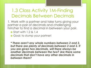 1.3 Class Activity 1M-Finding
  Decimals Between Decimals
1. Work with a partner and take turns giving your
partner a pair of decimals and challenging
him/her to find a decimal in between your pair.
     Start with 1.2 & 1.4
     Goal: to stump your partner!

  * There aren’t any whole numbers between 2 and 3,
  but there are plenty of decimals between 2 and 3. If
  you are given two decimals, will there always be
  another decimals between the two? Are there some
  decimals that don’t have any other decimals in
  between them?
 