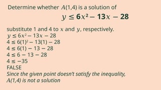 substitute 1 and 4 to and , respectively.
𝑥 𝑦
𝑦 ≤ 6𝑥2
13 28
− 𝑥 −
4 6(1)
≤ 2
13(1) 28
− −
4 6(1) 13 28
≤ − −
4 6 13 28
≤ − −
4 35
≤ −
FALSE
Since the given point doesn’t satisfy the inequality,
𝐴(1,4) is not a solution
𝑦 ≤ 6𝑥2
13 28
− 𝑥 −
Determine whether (1,4) is a solution of
𝐴
 
