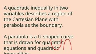 A quadratic inequality in two
variables describes a region of
the Cartesian Plane with
parabola as the boundary.
A parabola is a U-shaped curve
that is drawn for quadratic
equations and quadratic
 