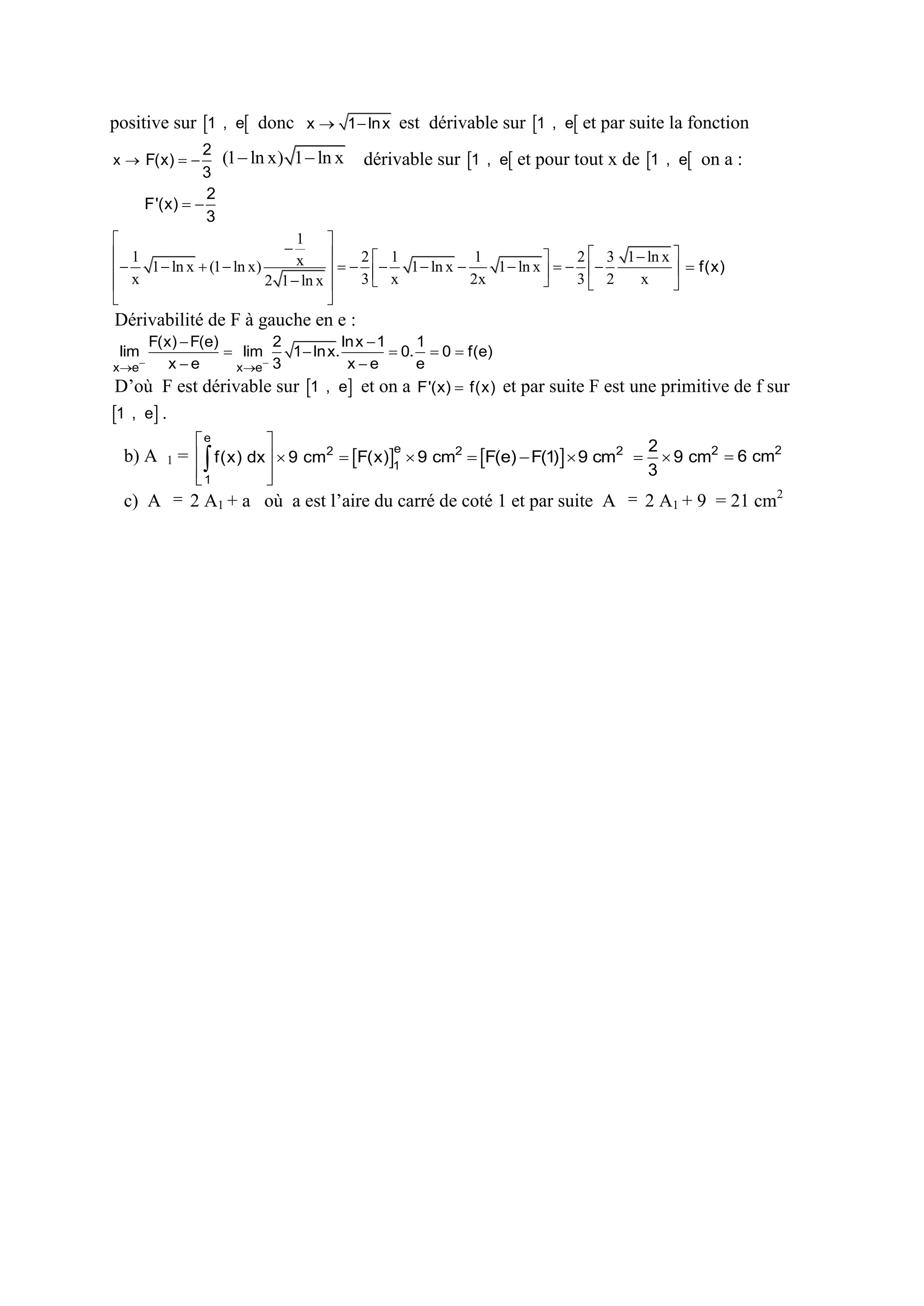 positive sur 1 , e donc x  1  ln x est dérivable sur 1 , e et par suite la fonction
2
(1  ln x) 1  ln x dérivable sur 1 , e et pour tout x de 1 , e on a :
3
2
F'(x)  
3
1 


 1
x    2   1 1  ln x  1 1  ln x    2  3 1  ln x   f(x)
1  ln x  (1  ln x)





3 x
2x
3 2
x
2 1  ln x 



 x


x  F(x)  

Dérivabilité de F à gauche en e :
F(x)  F(e)
2
ln x  1
1
 lim
1  ln x.
 0.  0  f(e)
xe
xe
e
xe
xe 3
lim

D’où F est dérivable sur 1 , e et on a F'(x)  f(x) et par suite F est une primitive de f sur
1 , e .
b) A

e

1



1





2
3

e
=   f(x) dx   9 cm2  F(x)1  9 cm2  F(e)  F(1)  9 cm2   9 cm2  6 cm2

c) A  2 A1 + a où a est l’aire du carré de coté 1 et par suite A  2 A1 + 9 = 21 cm2

 