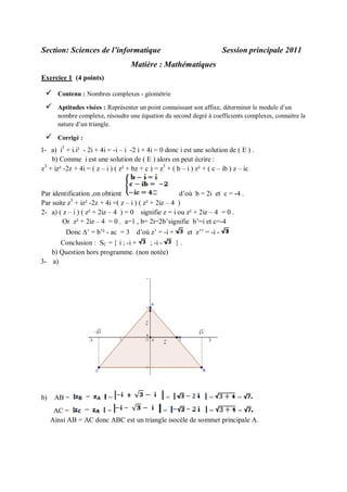 Section: Sciences de l’informatique

Session principale 2011

Matière : Mathématiques
Exercice 1 (4 points)



Contenu : Nombres complexes - géométrie



Aptitudes visées : Représenter un point connaissant son affixe, déterminer le module d’un
nombre complexe, résoudre une équation du second degré à coefficients complexes, connaitre la
nature d’un triangle.



Corrigé :

1- a) i3 + i.i² - 2i + 4i = -i – i -2 i + 4i = 0 donc i est une solution de ( E ) .
b) Comme i est une solution de ( E ) alors on peut écrire :
3
z + iz² -2z + 4i = ( z – i ) ( z² + bz + c ) = z3 + ( b – i ) z² + ( c – ib ) z – ic

Par identification ,on obtient
d’où b = 2i et c = -4 .
3
Par suite z + iz² -2z + 4i =( z – i ) ( z² + 2iz – 4 )
2- a) ( z – i ) ( z² + 2iz – 4 ) = 0 signifie z = i ou z² + 2iz – 4 = 0 .
Or z² + 2iz – 4 = 0 . a=1 , b= 2i=2b’signifie b’=i et c=-4
Donc ’ = b’² - ac = 3

d’où z’ = -i +

Conclusion : SC =  i ; -i +
; -i b) Question hors programme. (non notée)
3- a)

b)

AB =

=

=

et z’’ = -i .

=

=

AC =
=
=
=
=
Ainsi AB = AC donc ABC est un triangle isocèle de sommet principale A.

 