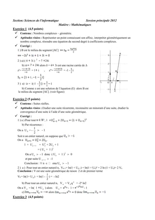 Section: Sciences de l’informatique
Session principale 2012
Matière : Mathématiques
Exercice 1 (4,5 points)




Contenu : Nombres complexes – géométrie.
Aptitudes visées : Représenter un point connaissant son affixe, interpréter géométriquement un
nombre complexe, résoudre une équation du second degré à coefficients complexes.



Corrigé :
1 ) B est le milieu du segment [AC]

2 ) a) ( 4

3i )

2

= 7 24i
alors  = 4 3i est une racine carrée de 

b)
z'=

=1 i

,

z"=

= -1 - i

3 ) a) iz = i(-1 b) Comme z est une solution de l’équation (E) alors B est
le milieu du segment [AC]. (voir figure)

Exercice 2 (5 points)




Contenu : Suites réelles.
Aptitudes visées :.Etudier une suite récurrente, reconnaitre un minorant d’une suite, étudier la
convergence d’une suite à l’aide d’une suite géométrique.



Corrigé :
1 ) a ) Pour tout

,1

b) Par récurrence :
On a U 0 = -

1
2

-1

Soit n un entier naturel, on suppose que
On a

1 + Un + 1

2
= U n + 2U n + 1

= ( U n + 1 )2
On a U n

- 1 donc ( U n + 1 )2

et par suite U

0

-1

n +1

Conclusion :  n 

ona U n

-1

2 ) a ) Pour tout un entier naturel n, Vn+1= ln(1 + Un+1) = ln(1 + Un)² = 2 ln (1 + Un)= 2 Vn
Conclusion : V est une suite géométrique de raison 2 et de premier terme
V0 = ln(1+ U 0 ) = ln(1 -

1
) = - ln2
2

b) Pour tout un entier naturel n, V n = V 0 q n = -2n ln2
On a V n = ln( 1 U n ) alors U n =
c)
alors

Exercice 3 (4,5 points)

- 1=

-1
donc

 