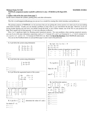Mehmet Emin YA?AR MATH201 SU2014
WeBWorK assignment number math201 su2014 hw1 is due : 07/20/2014 at 05:35pm EDT.
The
(* replace with url for the course home page *)
for the course contains the syllabus, grading policy and other information.
This ﬁle is /conf/snippets/setHeader.pg you can use it as a model for creating ﬁles which introduce each problem set.
The primary purpose of WeBWorK is to let you know that you are getting the correct answer or to alert you if you are making
some kind of mistake. Usually you can attempt a problem as many times as you want before the due date. However, if you are
having trouble ﬁguring out your error, you should consult the book, or ask a fellow student, one of the TA’s or your professor for
help. Don’t spend a lot of time guessing – it’s not very efﬁcient or effective.
Give 4 or 5 signiﬁcant digits for (ﬂoating point) numerical answers. For most problems when entering numerical answers,
you can if you wish enter elementary expressions such as 2 ∧ 3 instead of 8, sin(3 ∗ pi/2)instead of -1, e ∧ (ln(2)) instead of 2,
(2+tan(3))∗(4−sin(5))∧6−7/8 instead of 27620.3413, etc. Here’s the list of the functions which WeBWorK understands.
You can use the Feedback button on each problem page to send e-mail to the professors.
1. (1 pt) Solve the system using elimination



2x+4y−3z= 31
−5x−6y−4z=−12
−3x−5y−2z=−12
x =
y =
z =
2. (1 pt) Solve the system using elimination
4x+9y=25
5x−3y=17
x =
y =
3. (1 pt) Write the augmented matrix of the system



18x +51z=−4
3x +3y −z= 4
82x+69y = 6




4. (1 pt) Find a and b such that

-7
-12
-7

 = a


1
4
2

 +b


2
-8
-3

 .
a =
b =
5. (1 pt) If A =
x 2
y -6
, determine the values of x and y
for which A2 = A.
x = ,
y = .
6. (1 pt) −4x+1y+6z = −9
1x+3y−6z = 9
8x+1y+5z = 5
Write the above system of equations in matrix form:


 ∗


x
y
z

 =




7. (1 pt) If A =


-3 0 -1
-2 -1 -2
-1 -2 -2

 and B =


-2 -2 4
0 3 3
3 3 4


Then 2A+B =




and AT =




8. (1 pt) Given the matrices
B =
2 -2 -1
1 3 -2
, C =
0 1 -5
4 -4 5
,
ﬁnd C −B. Write C −B as
C −B =
a11 a12 a13
a21 a22 a23
.
Input your answer below:
a11 =
a12 =
a13 =
a21 =
a22 =
a23 =
1
 