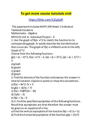 To get more course tutorials visit 
https://bitly.com/12CgQdY 
This paperwork includes MATH 209 Week 1 Individual 
Textbook Solutions 
Mathematics - Algebra 
MTH133 Unit 4– Individual Project – A 
1. Use the graph of f(x)= x^2 to match the function to its 
corresponding graph. In words describe the transformation 
that occurs (ex: The graph of f(x) is shifted 6 units to the left). 
Graph of ^2 
Choose from the following functions: 
g(x) = (x – 2)^2, h(x) = x^2 – 2, i(x) = (x + 3)^2, j(x) = (x + 1)^2 + 
3 
a) graph 
b) graph 
c) graph 
d) graph 
2. Find the domain of the function and express the answer in 
interval notation. Explain in words or show the calculations. 
a) f(x) = 4x^2-7x + 3 
b) g(x) = 10/(x + 7) 
c) f(x) = SQRT(4x – 16) 
d) 2x/(x – 3) 
e) f(x) = 3x – 9 
3) 3. Find the specified asymptotes of the following functions. 
Recall that asymptotes are lines therefore the answer must 
be given as an equation of a line. 
a) Find the vertical asymptote of the function f(x) = 4/ (x + 5) 
b) Find the horizontal asymptote of the function g(x) = (5x^2 
 