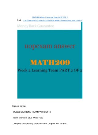 MATH209 Week 2 Learning Team PART 2 OF 2
Link : http://uopexam.com/product/math209-week-2-learning-team-part-2-of-2/
Sample content
WEEK 2 LEARNING TEAM PART 2 OF 2
Team Exercises (due Week Two)
Complete the following exercises from Chapter 4 in the text:
 