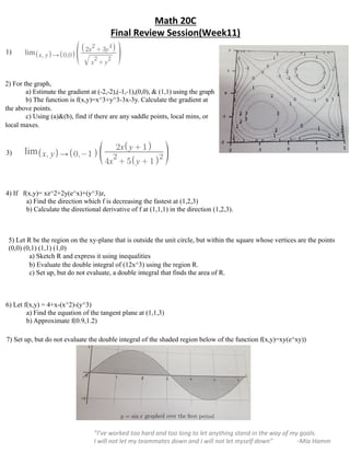 Math	20C		
Final	Review	Session(Week11)	
	
”I’ve	worked	too	hard	and	too	long	to	let	anything	stand	in	the	way	of	my	goals.		
I	will	not	let	my	teammates	down	and	I	will	not	let	myself	down”															–Mia	Hamm	
7) Set up, but do not evaluate the double integral of the shaded region below of the function f(x,y)=xy(e^xy))
3)
5) Let R be the region on the xy-plane that is outside the unit circle, but within the square whose vertices are the points
(0,0) (0,1) (1,1) (1,0)
a) Sketch R and express it using inequalities
b) Evaluate the double integral of (12x^3) using the region R.
c) Set up, but do not evaluate, a double integral that finds the area of R.
6) Let f(x,y) = 4+x-(x^2)-(y^3)
a) Find the equation of the tangent plane at (1,1,3)
b) Approximate f(0.9,1.2)
4) If f(x,y)= xz^2+2y(e^x)+(y^3)z,
a) Find the direction which f is decreasing the fastest at (1,2,3)
b) Calculate the directional derivative of f at (1,1,1) in the direction (1,2,3).
3)
2) For the graph,
a) Estimate the gradient at (-2,-2),(-1,-1),(0,0), & (1,1) using the graph
b) The function is f(x,y)=x^3+y^3-3x-3y. Calculate the gradient at
the above points.
c) Using (a)&(b), find if there are any saddle points, local mins, or
local maxes.
1)
 