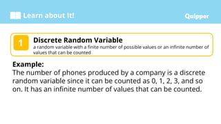 Learn about It!
Discrete Random Variable
a random variable with a finite number of possible values or an infinite number of
values that can be counted
1
Example:
The number of phones produced by a company is a discrete
random variable since it can be counted as 0, 1, 2, 3, and so
on. It has an infinite number of values that can be counted.
 