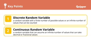 Key Points
Discrete Random Variable
a random variable with a finite number of possible values or an infinite number of
values that can be counted
1
Continuous Random Variable
a random variable that can assume an infinite number of values that can take
decimal or fractional values
2
 