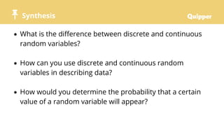 Synthesis
 What is the difference between discrete and continuous
random variables?
 How can you use discrete and continuous random
variables in describing data?
 How would you determine the probability that a certain
value of a random variable will appear?
 