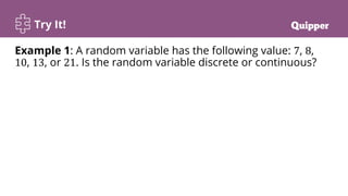 Try It!
Example 1: A random variable has the following value: 7, 8,
10, 13, or 21. Is the random variable discrete or continuous?
 