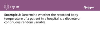 Try It!
Example 2: Determine whether the recorded body
temperature of a patient in a hospital is a discrete or
continuous random variable.
 