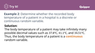 Try It!
Solution:
The body temperature of a patient may take infinitely many
possible decimal values such as 37.8℃, 41.1℃, and 34.51℃.
Thus, the body temperature of a patient is a continuous
random variable.
Example 2: Determine whether the recorded body
temperature of a patient in a hospital is a discrete or
continuous random variable.
 