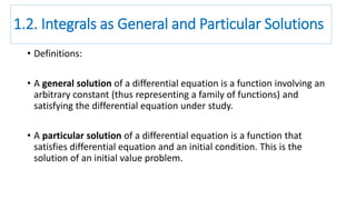 1.2. Integrals as General and Particular Solutions
• Definitions:
• A general solution of a differential equation is a function involving an
arbitrary constant (thus representing a family of functions) and
satisfying the differential equation under study.
• A particular solution of a differential equation is a function that
satisfies differential equation and an initial condition. This is the
solution of an initial value problem.
 