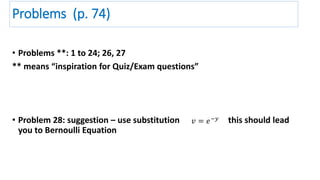 Problems (p. 74)
• Problems **: 1 to 24; 26, 27
** means “inspiration for Quiz/Exam questions”
• Problem 28: suggestion – use substitution this should lead
you to Bernoulli Equation
𝑣 = 𝑒−𝑦
 