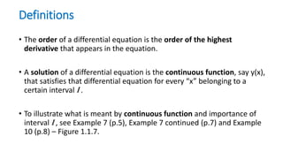 Definitions
• The order of a differential equation is the order of the highest
derivative that appears in the equation.
• A solution of a differential equation is the continuous function, say y(x),
that satisfies that differential equation for every “x” belonging to a
certain interval I .
• To illustrate what is meant by continuous function and importance of
interval I , see Example 7 (p.5), Example 7 continued (p.7) and Example
10 (p.8) – Figure 1.1.7.
 