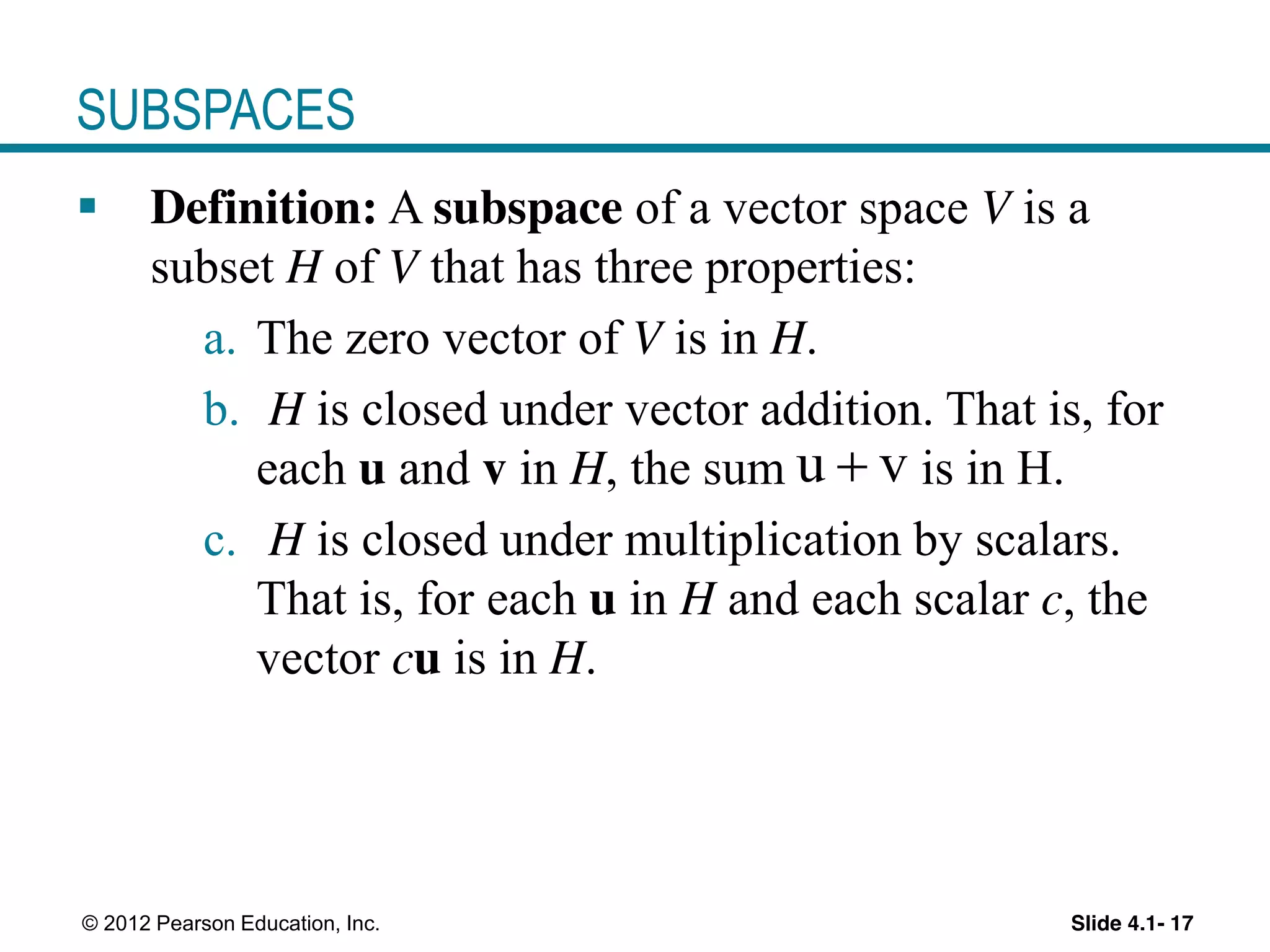 Slide 4.1- 17© 2012 Pearson Education, Inc.
SUBSPACES
Definition: A subspace of a vector space V is a
subset H of V that has three properties:
a. The zero vector of V is in H.
b. H is closed under vector addition. That is, for
each u and v in H, the sum is in H.
c. H is closed under multiplication by scalars.
That is, for each u in H and each scalar c, the
vector cu is in H.
u v
 
