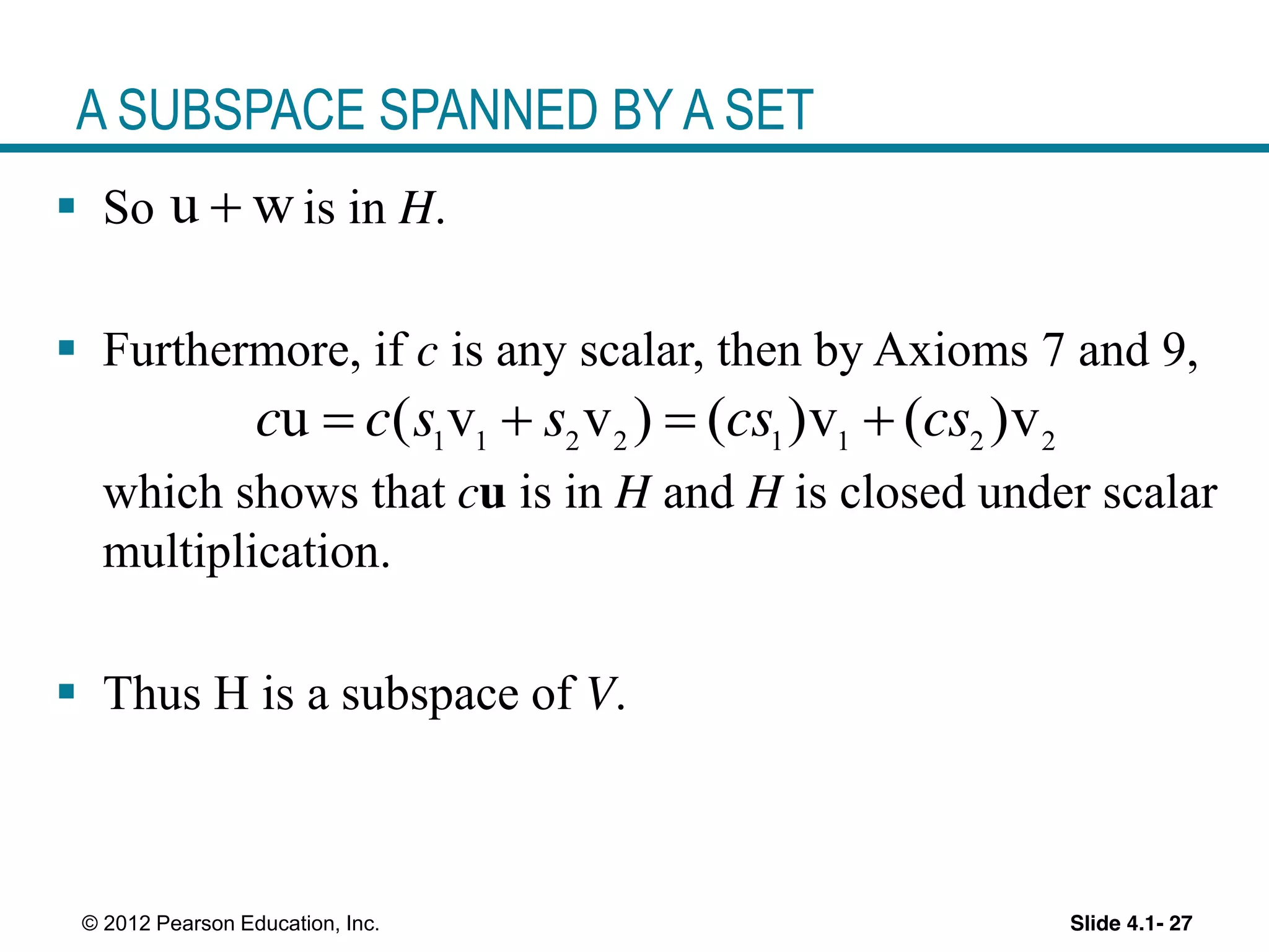 Slide 4.1- 27© 2012 Pearson Education, Inc.
A SUBSPACE SPANNED BY A SET
So is in H.
Furthermore, if c is any scalar, then by Axioms 7 and 9,
which shows that cu is in H and H is closed under scalar
multiplication.
Thus H is a subspace of V.
u w
1 1 2 2 1 1 2 2
u ( v v ) ( )v ( )vc c s s cs cs
 