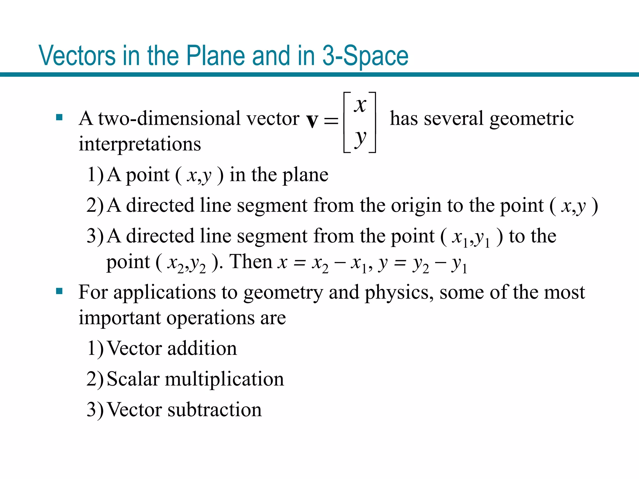 Vectors in the Plane and in 3-Space
A two-dimensional vector has several geometric
interpretations
1)A point ( x,y ) in the plane
2)A directed line segment from the origin to the point ( x,y )
3)A directed line segment from the point ( x1,y1 ) to the
point ( x2,y2 ). Then x = x2 x1, y = y2 y1
For applications to geometry and physics, some of the most
important operations are
1)Vector addition
2)Scalar multiplication
3)Vector subtraction
x
y
v
 