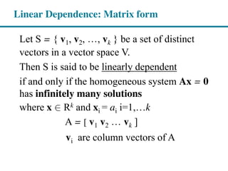 Let S = { v1, v2, , vk } be a set of distinct
vectors in a vector space V.
Then S is said to be linearly dependent
if and only if the homogeneous system Ax = 0
has infinitely many solutions
where x Î∈ Rk and xi = ai i=1,…k
A = [ v1 v2 vk ]
vi are column vectors of A
Linear Dependence: Matrix form
 