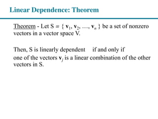 Theorem - Let S = { v1, v2, , vn } be a set of nonzero
vectors in a vector space V.
Then, S is linearly dependent if and only if
one of the vectors vj is a linear combination of the other
vectors in S.
Linear Dependence: Theorem
 
